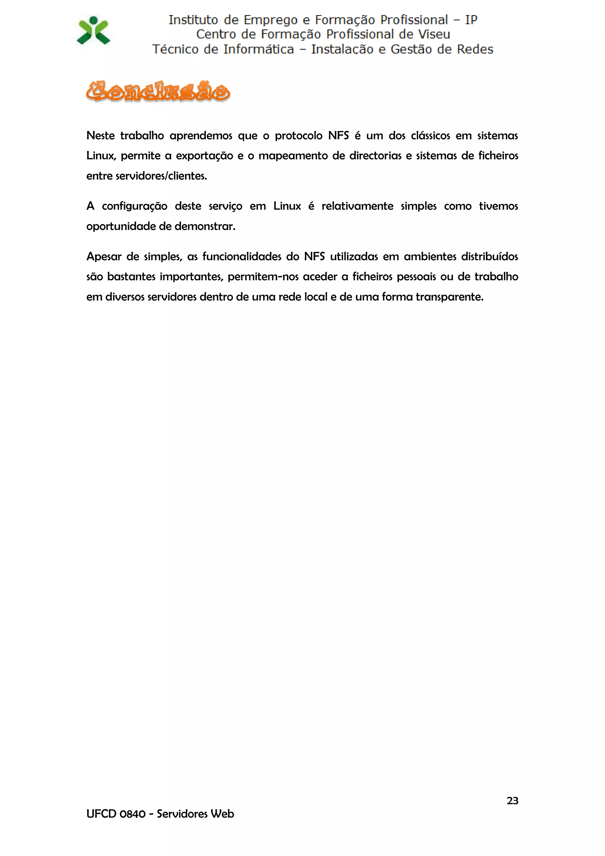 Neste trabalho aprendemos que o protocolo NFS é um dos clássicos em sistemas
Linux, permite a exportação e o mapeamento de directorias e sistemas de ficheiros
entre servidores/clientes.

A configuração deste serviço em Linux é relativamente simples como tivemos
oportunidade de demonstrar.

Apesar de simples, as funcionalidades do NFS utilizadas em ambientes distribuídos
são bastantes importantes, permitem-nos aceder a ficheiros pessoais ou de trabalho
em diversos servidores dentro de uma rede local e de uma forma transparente.




                                                                               23
UFCD 0840 - Servidores Web
 