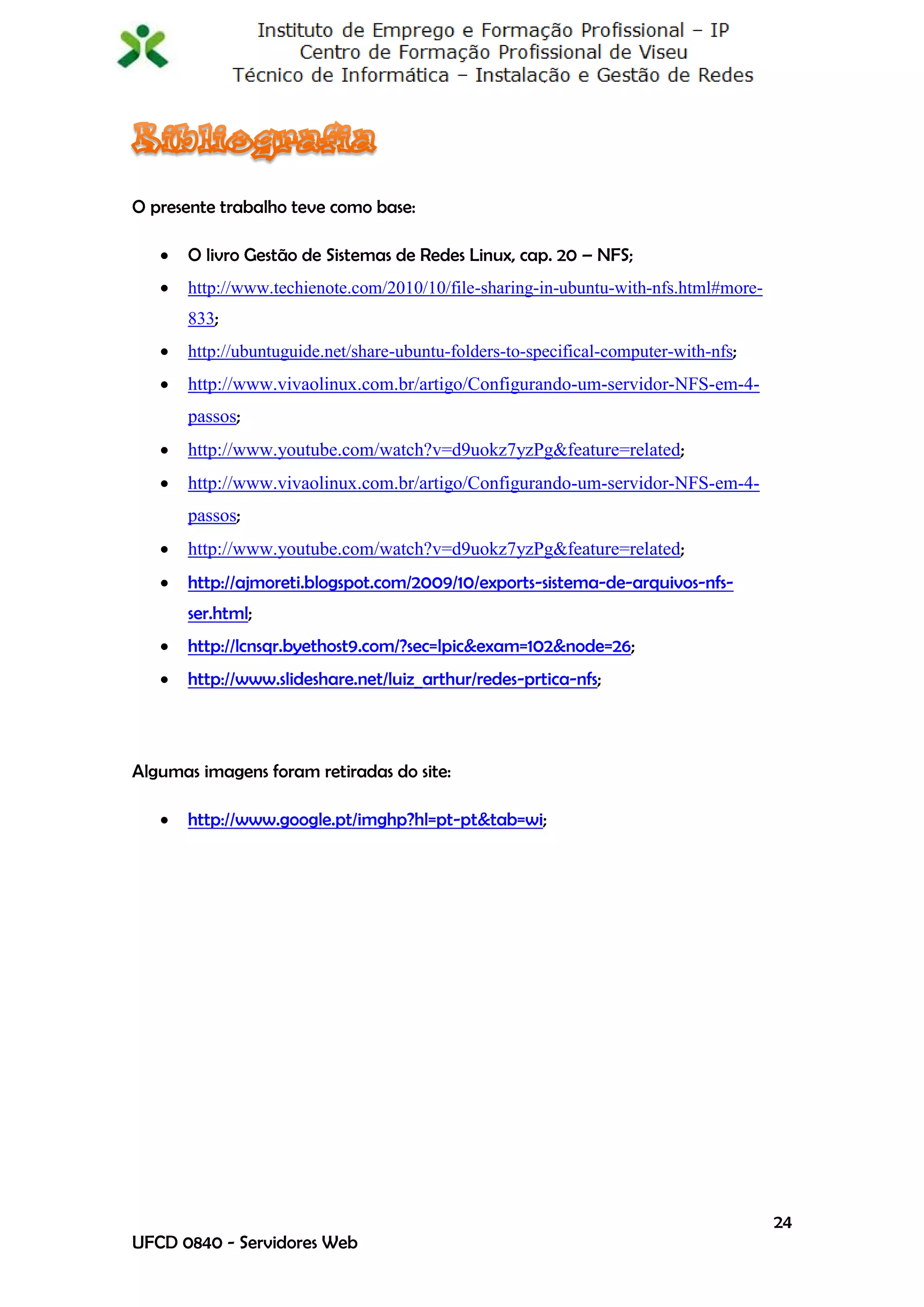 O presente trabalho teve como base:

      O livro Gestão de Sistemas de Redes Linux, cap. 20 – NFS;
      http://www.techienote.com/2010/10/file-sharing-in-ubuntu-with-nfs.html#more-
       833;
      http://ubuntuguide.net/share-ubuntu-folders-to-specifical-computer-with-nfs;
      http://www.vivaolinux.com.br/artigo/Configurando-um-servidor-NFS-em-4-
       passos;
      http://www.youtube.com/watch?v=d9uokz7yzPg&feature=related;
      http://www.vivaolinux.com.br/artigo/Configurando-um-servidor-NFS-em-4-
       passos;
      http://www.youtube.com/watch?v=d9uokz7yzPg&feature=related;
      http://ajmoreti.blogspot.com/2009/10/exports-sistema-de-arquivos-nfs-
       ser.html;
      http://lcnsqr.byethost9.com/?sec=lpic&exam=102&node=26;
      http://www.slideshare.net/luiz_arthur/redes-prtica-nfs;



Algumas imagens foram retiradas do site:

      http://www.google.pt/imghp?hl=pt-pt&tab=wi;




                                                                                      24
UFCD 0840 - Servidores Web
 