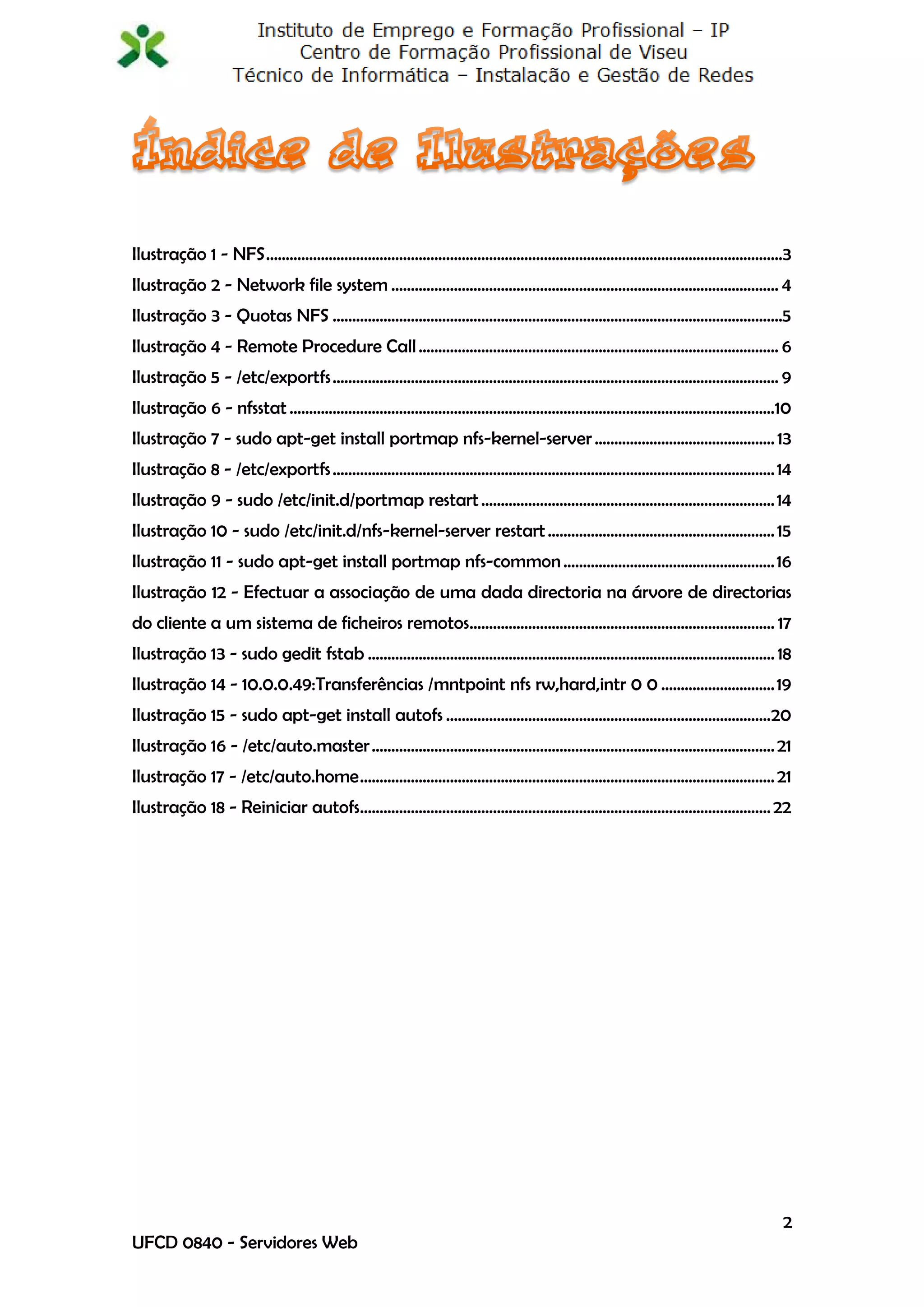 Ilustração 1 - NFS ....................................................................................................................................3
Ilustração 2 - Network file system ................................................................................................... 4
Ilustração 3 - Quotas NFS ...................................................................................................................5
Ilustração 4 - Remote Procedure Call ............................................................................................ 6
Ilustração 5 - /etc/exportfs .................................................................................................................. 9
Ilustração 6 - nfsstat ............................................................................................................................10
Ilustração 7 - sudo apt-get install portmap nfs-kernel-server .............................................. 13
Ilustração 8 - /etc/exportfs ................................................................................................................. 14
Ilustração 9 - sudo /etc/init.d/portmap restart ........................................................................... 14
Ilustração 10 - sudo /etc/init.d/nfs-kernel-server restart .......................................................... 15
Ilustração 11 - sudo apt-get install portmap nfs-common ...................................................... 16
Ilustração 12 - Efectuar a associação de uma dada directoria na árvore de directorias
do cliente a um sistema de ficheiros remotos.............................................................................. 17
Ilustração 13 - sudo gedit fstab ........................................................................................................ 18
Ilustração 14 - 10.0.0.49:Transferências /mntpoint nfs rw,hard,intr 0 0 ............................. 19
Ilustração 15 - sudo apt-get install autofs ...................................................................................20
Ilustração 16 - /etc/auto.master ....................................................................................................... 21
Ilustração 17 - /etc/auto.home .......................................................................................................... 21
Ilustração 18 - Reiniciar autofs......................................................................................................... 22




                                                                                                                                                      2
UFCD 0840 - Servidores Web
 