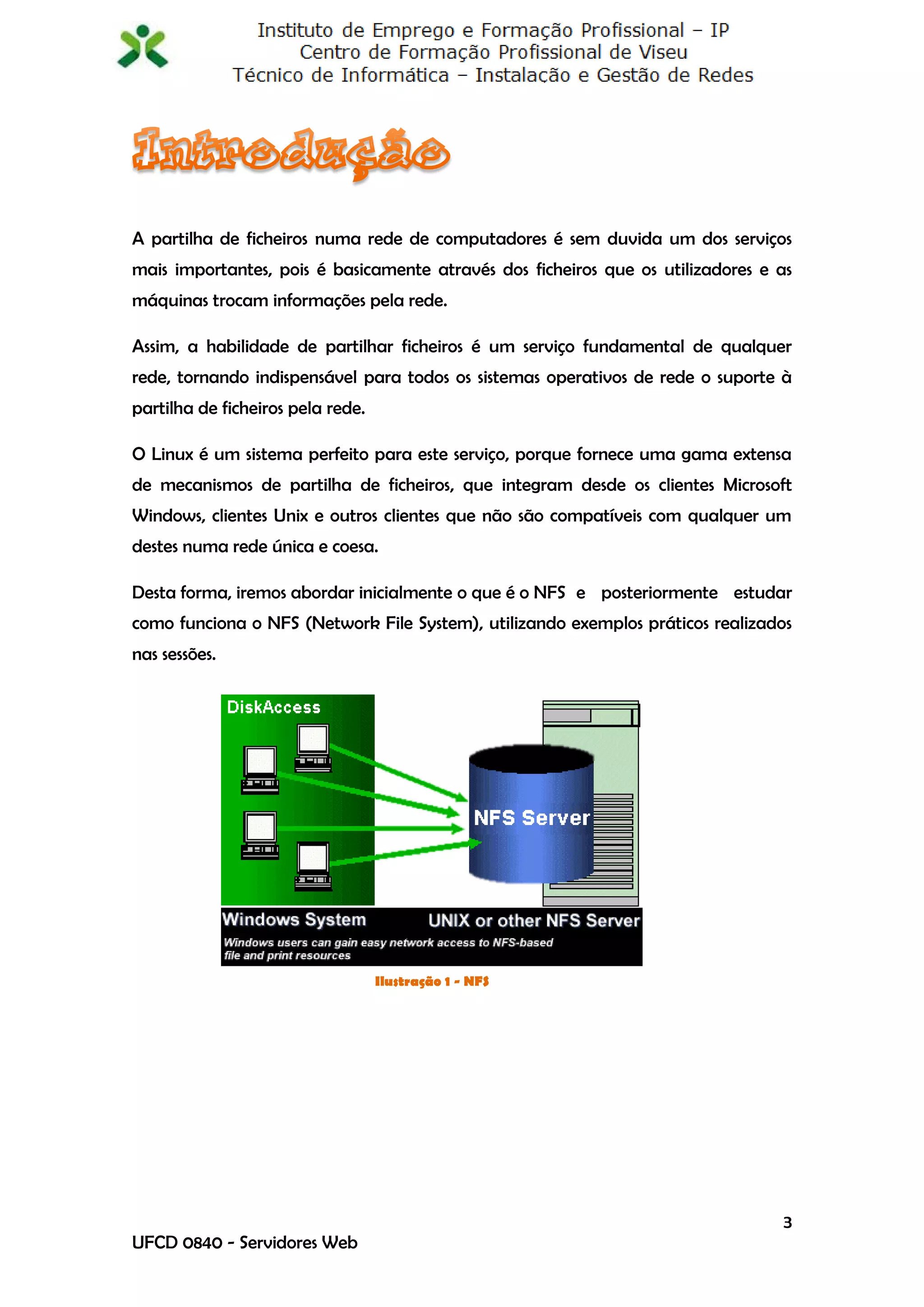 A partilha de ficheiros numa rede de computadores é sem duvida um dos serviços
mais importantes, pois é basicamente através dos ficheiros que os utilizadores e as
máquinas trocam informações pela rede.

Assim, a habilidade de partilhar ficheiros é um serviço fundamental de qualquer
rede, tornando indispensável para todos os sistemas operativos de rede o suporte à
partilha de ficheiros pela rede.

O Linux é um sistema perfeito para este serviço, porque fornece uma gama extensa
de mecanismos de partilha de ficheiros, que integram desde os clientes Microsoft
Windows, clientes Unix e outros clientes que não são compatíveis com qualquer um
destes numa rede única e coesa.

Desta forma, iremos abordar inicialmente o que é o NFS e posteriormente estudar
como funciona o NFS (Network File System), utilizando exemplos práticos realizados
nas sessões.




                                   Ilustração 1 - NFS




                                                                                 3
UFCD 0840 - Servidores Web
 