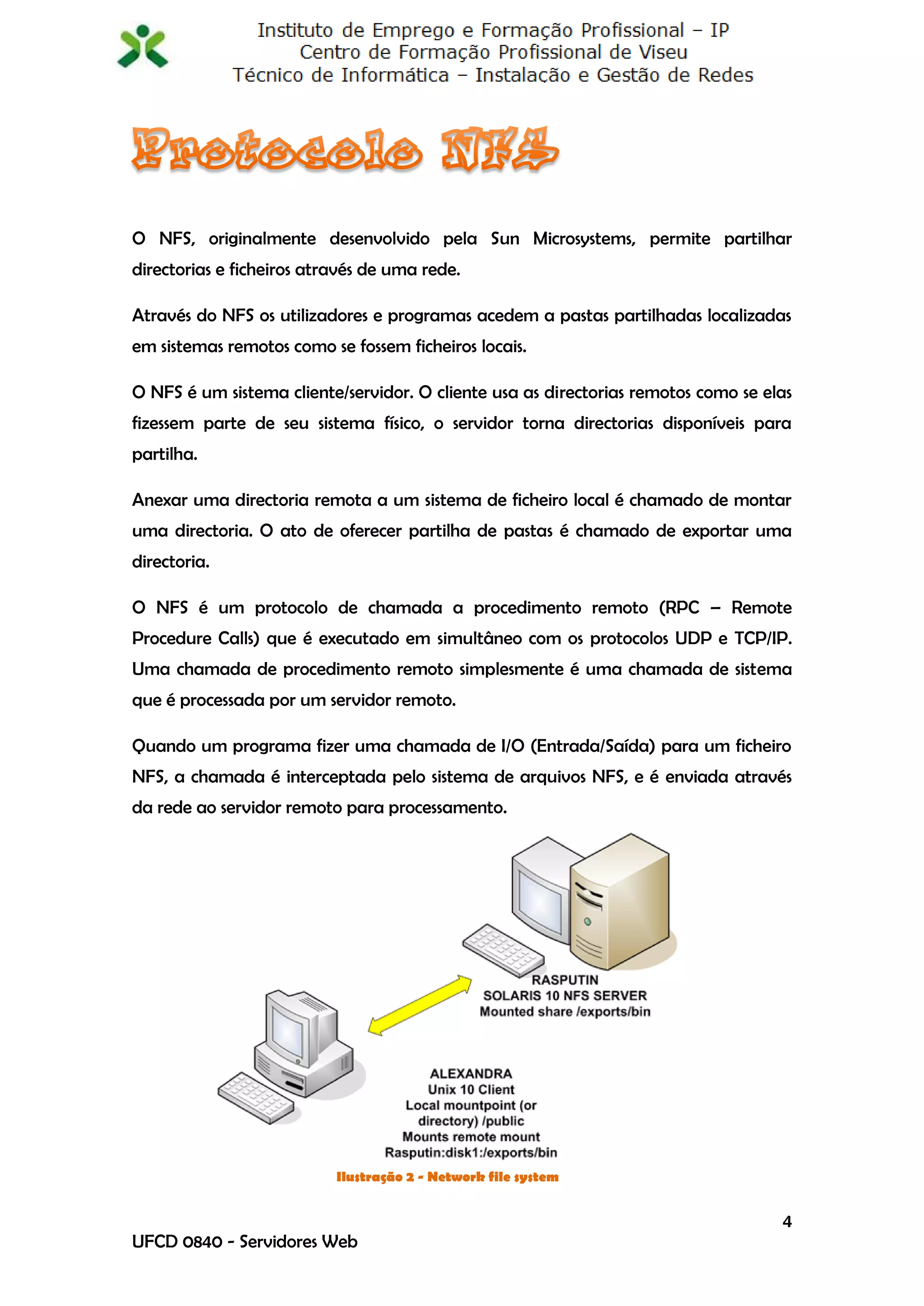 O NFS, originalmente desenvolvido pela Sun Microsystems, permite partilhar
directorias e ficheiros através de uma rede.

Através do NFS os utilizadores e programas acedem a pastas partilhadas localizadas
em sistemas remotos como se fossem ficheiros locais.

O NFS é um sistema cliente/servidor. O cliente usa as directorias remotos como se elas
fizessem parte de seu sistema físico, o servidor torna directorias disponíveis para
partilha.

Anexar uma directoria remota a um sistema de ficheiro local é chamado de montar
uma directoria. O ato de oferecer partilha de pastas é chamado de exportar uma
directoria.

O NFS é um protocolo de chamada a procedimento remoto (RPC – Remote
Procedure Calls) que é executado em simultâneo com os protocolos UDP e TCP/IP.
Uma chamada de procedimento remoto simplesmente é uma chamada de sistema
que é processada por um servidor remoto.

Quando um programa fizer uma chamada de I/O (Entrada/Saída) para um ficheiro
NFS, a chamada é interceptada pelo sistema de arquivos NFS, e é enviada através
da rede ao servidor remoto para processamento.




                           Ilustração 2 - Network file system


                                                                                    4
UFCD 0840 - Servidores Web
 
