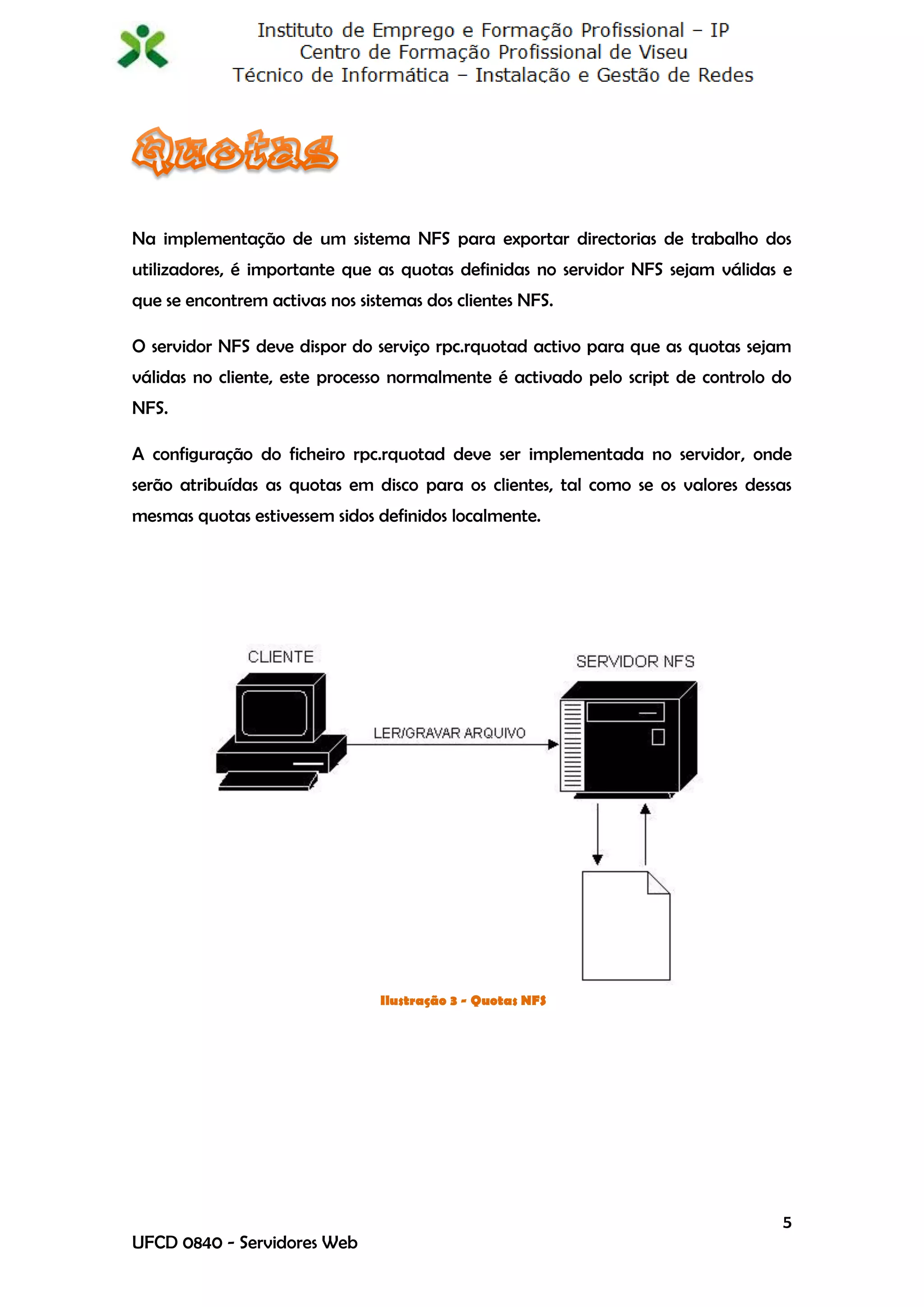 Na implementação de um sistema NFS para exportar directorias de trabalho dos
utilizadores, é importante que as quotas definidas no servidor NFS sejam válidas e
que se encontrem activas nos sistemas dos clientes NFS.

O servidor NFS deve dispor do serviço rpc.rquotad activo para que as quotas sejam
válidas no cliente, este processo normalmente é activado pelo script de controlo do
NFS.

A configuração do ficheiro rpc.rquotad deve ser implementada no servidor, onde
serão atribuídas as quotas em disco para os clientes, tal como se os valores dessas
mesmas quotas estivessem sidos definidos localmente.




                                Ilustração 3 - Quotas NFS




                                                                                 5
UFCD 0840 - Servidores Web
 