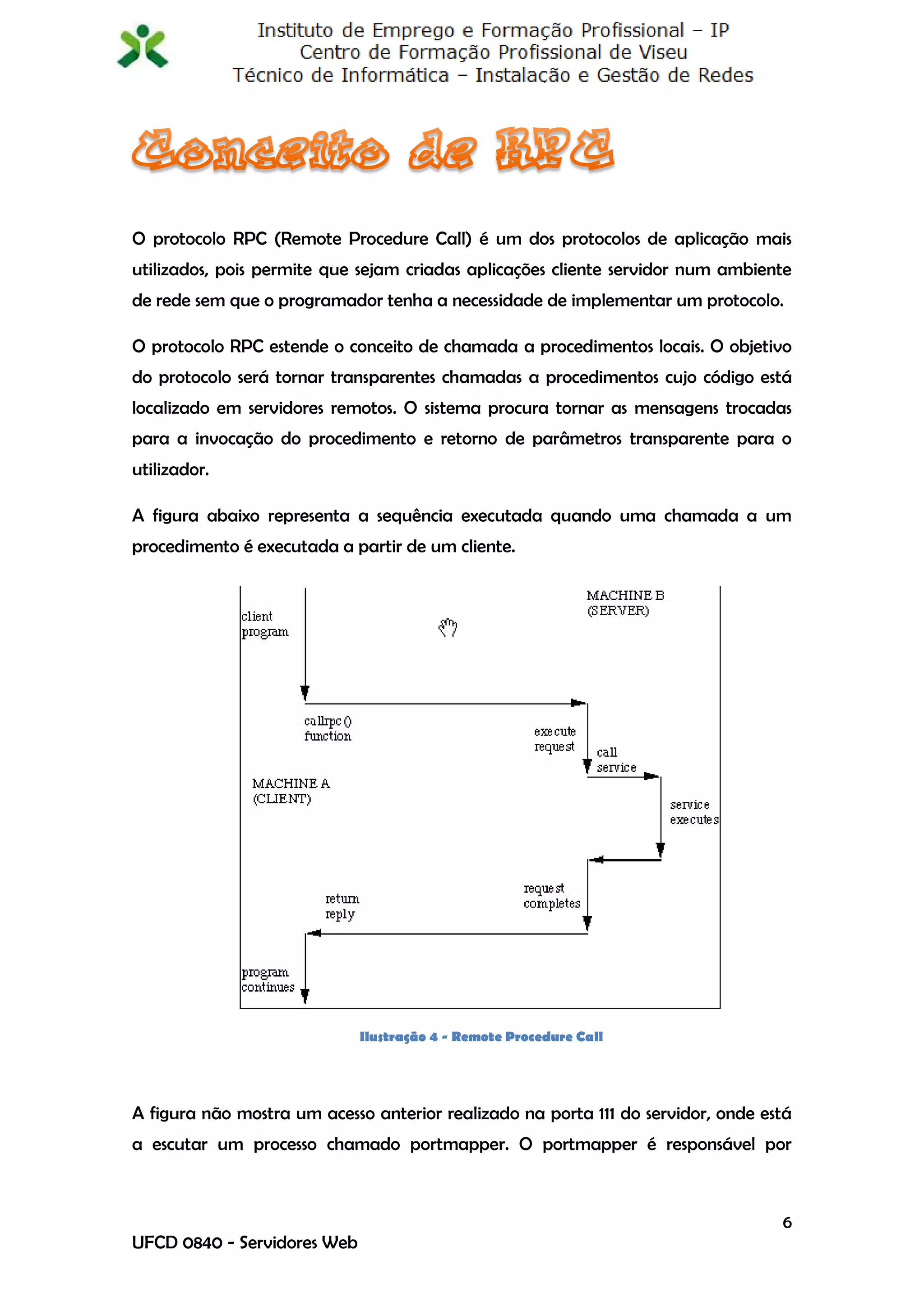 O protocolo RPC (Remote Procedure Call) é um dos protocolos de aplicação mais
utilizados, pois permite que sejam criadas aplicações cliente servidor num ambiente
de rede sem que o programador tenha a necessidade de implementar um protocolo.

O protocolo RPC estende o conceito de chamada a procedimentos locais. O objetivo
do protocolo será tornar transparentes chamadas a procedimentos cujo código está
localizado em servidores remotos. O sistema procura tornar as mensagens trocadas
para a invocação do procedimento e retorno de parâmetros transparente para o
utilizador.

A figura abaixo representa a sequência executada quando uma chamada a um
procedimento é executada a partir de um cliente.




                             Ilustração 4 - Remote Procedure Call




A figura não mostra um acesso anterior realizado na porta 111 do servidor, onde está
a escutar um processo chamado portmapper. O portmapper é responsável por



                                                                                  6
UFCD 0840 - Servidores Web
 