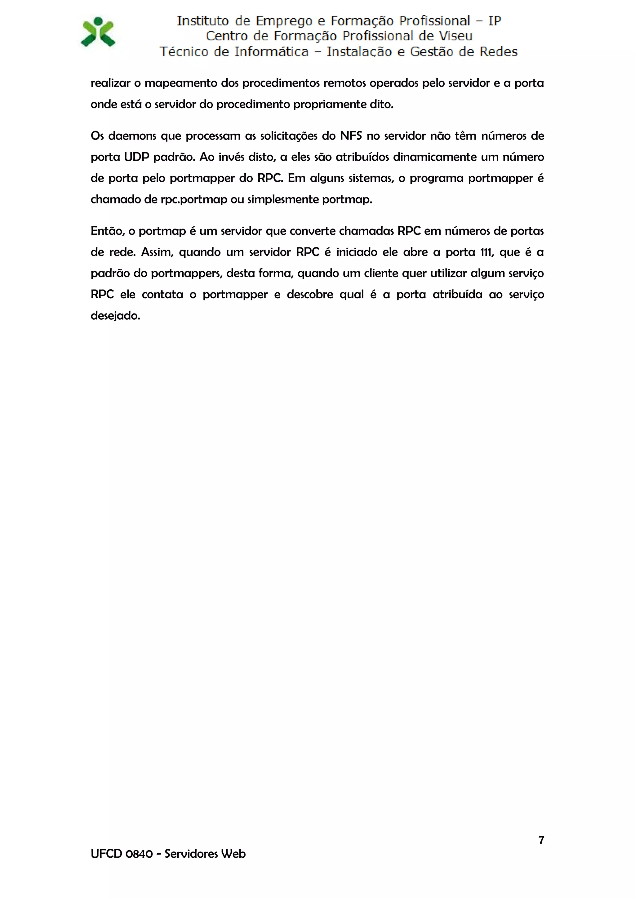 realizar o mapeamento dos procedimentos remotos operados pelo servidor e a porta
onde está o servidor do procedimento propriamente dito.

Os daemons que processam as solicitações do NFS no servidor não têm números de
porta UDP padrão. Ao invés disto, a eles são atribuídos dinamicamente um número
de porta pelo portmapper do RPC. Em alguns sistemas, o programa portmapper é
chamado de rpc.portmap ou simplesmente portmap.

Então, o portmap é um servidor que converte chamadas RPC em números de portas
de rede. Assim, quando um servidor RPC é iniciado ele abre a porta 111, que é a
padrão do portmappers, desta forma, quando um cliente quer utilizar algum serviço
RPC ele contata o portmapper e descobre qual é a porta atribuída ao serviço
desejado.




                                                                                7
UFCD 0840 - Servidores Web
 