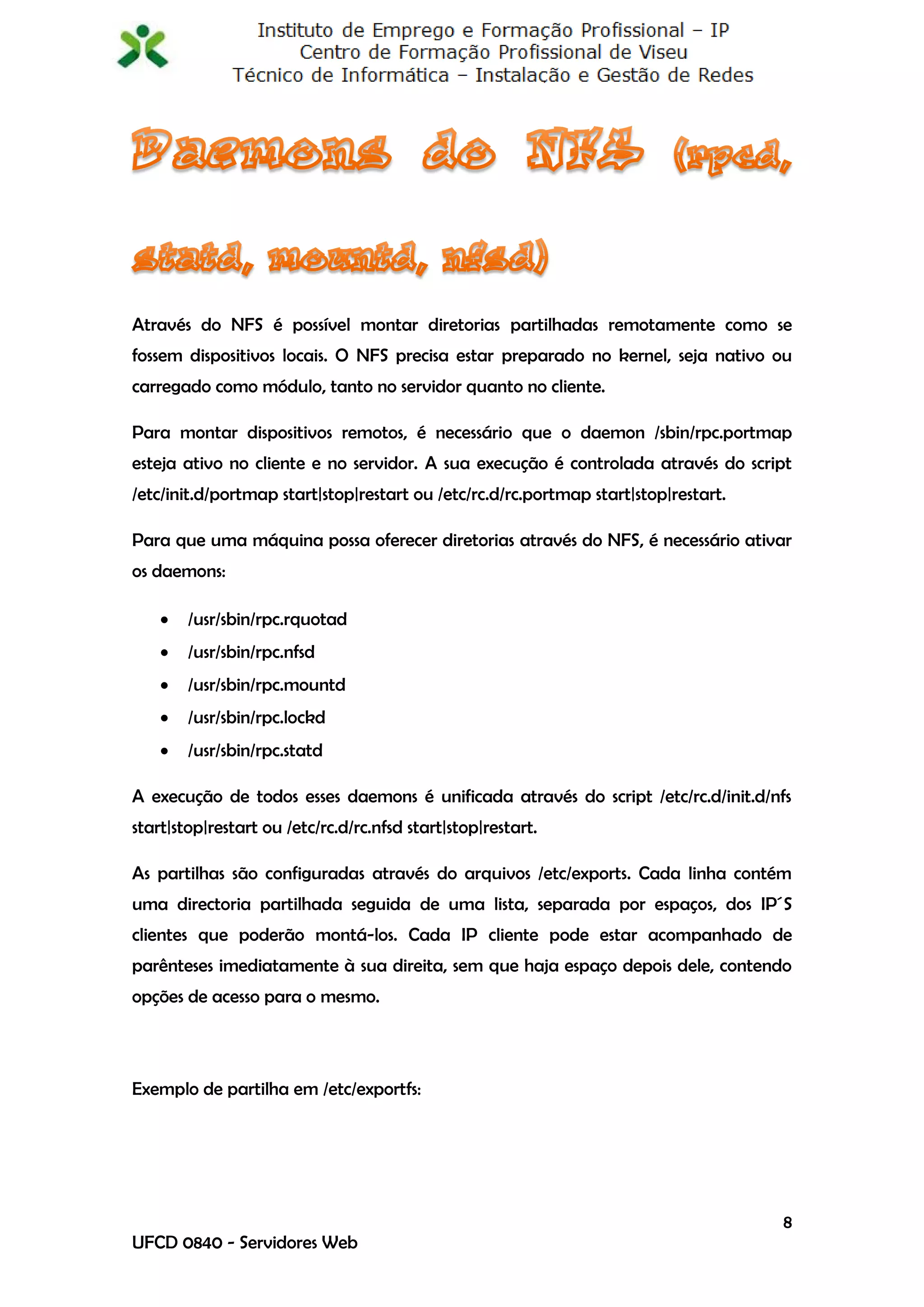 Através do NFS é possível montar diretorias partilhadas remotamente como se
fossem dispositivos locais. O NFS precisa estar preparado no kernel, seja nativo ou
carregado como módulo, tanto no servidor quanto no cliente.

Para montar dispositivos remotos, é necessário que o daemon /sbin/rpc.portmap
esteja ativo no cliente e no servidor. A sua execução é controlada através do script
/etc/init.d/portmap start|stop|restart ou /etc/rc.d/rc.portmap start|stop|restart.

Para que uma máquina possa oferecer diretorias através do NFS, é necessário ativar
os daemons:

       /usr/sbin/rpc.rquotad
       /usr/sbin/rpc.nfsd
       /usr/sbin/rpc.mountd
       /usr/sbin/rpc.lockd
       /usr/sbin/rpc.statd

A execução de todos esses daemons é unificada através do script /etc/rc.d/init.d/nfs
start|stop|restart ou /etc/rc.d/rc.nfsd start|stop|restart.

As partilhas são configuradas através do arquivos /etc/exports. Cada linha contém
uma directoria partilhada seguida de uma lista, separada por espaços, dos IP´S
clientes que poderão montá-los. Cada IP cliente pode estar acompanhado de
parênteses imediatamente à sua direita, sem que haja espaço depois dele, contendo
opções de acesso para o mesmo.



Exemplo de partilha em /etc/exportfs:




                                                                                     8
UFCD 0840 - Servidores Web
 