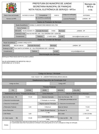 Competência
Código de Verificação
Número do RPS
No. da NFS-e substituída
Dados do Prestador de Serviços
Razão Social/Nome
Complemento: Telefone: e-mail:
Dados do Tomador de Serviços
Razão Social/Nome
CNPJ/CPF Inscrição Municipal Município
Endereço e CEP
Complemento: Telefone: e-mail:
Discriminação dos Serviços
Código do Serviço / Atividade
Detalhamento Específico da Construção Civil
Código da Obra Código ART
Tributos Federais
PIS COFINS IR(R$) INSS(R$) CSLL(R$)
Detalhamento de Valores - Prestador dos Serviços Outras Retenções Cálculo do ISSQN devido no Município
NOTA FISCAL ELETRÔNICA DE SERVIÇO - NFS-e
Data e Hora da Emissão
Valor dos Serviços R$
(-) Desconto Incondicionado
(-) Desconto Condicionado
(-) Retenções Federais
Outras Retenções
(-) ISS Retido
(=) Valor Líquido R$
Regime especial Tributação
Opção Simples Nacional
Incentivador Cultura
Endereço e Cep
CNPJ/CPF Inscrição Municipal Município
Número da
NFS-e
PREFEITURA DO MUNICÍPIO DE JUNDIAÍ
SECRETARIA MUNICIPAL DE FINANÇAS
1176
14/10/2013 16:39:47 10/2013 919735053
59.035.402/0001-74 51634 JUNDIAI - SP
RUA DO RETIRO ,649 - VILA VIRGÍNIA CEP: 13209-000
(11)4521-9243 donnus@donnuslab.com.br
JOANNA VANÇA IOTTI
JUNDIAI - SP
vivi.jundiai@gmail.com
4.02 / 4.02.01 / 18 - LABORATORIOS/ANALISES/CLINICAS
SERVIÇOS PRESTADOS EM PATOLOGIA CLINICA
VALOR APROXIMADO DE IMPOSTOS: R$ 6,21
CONFORME LEI 12.741/2012
110,00
0,00
110,00
0-Nenhum
2 - Não
2-Não
DONNU S LABORATORIO MEDICO S/S LTDA
0,00
Natureza Operação
1-Tributação no município
963.051.508-34
RUA SANTA CATARINA ,45 - VILA PROGRESSO CEP: 13209-000
Local da Prestação JUNDIAI - SP
Nome Fantasia
(=) Valor do ISS: R$
(x) Alíquota %
ISS a reter:
(-) Desconto Incondicionado
(-) Deduções permitidas em lei
Base de Cálculo
Valor dos Serviços R$
2,20
( ) Sim (X) Não
2,00
110,00
110,00
Avisos
1- Uma via desta Nota Fiscal será enviada através do e-mail fornecido pelo Tomador dos Serviços.
2- A autenticidade desta Nota Fiscal poderá ser verificada no site, jundiai.ginfes.com.br com a utilização do Código de Verificação.
 