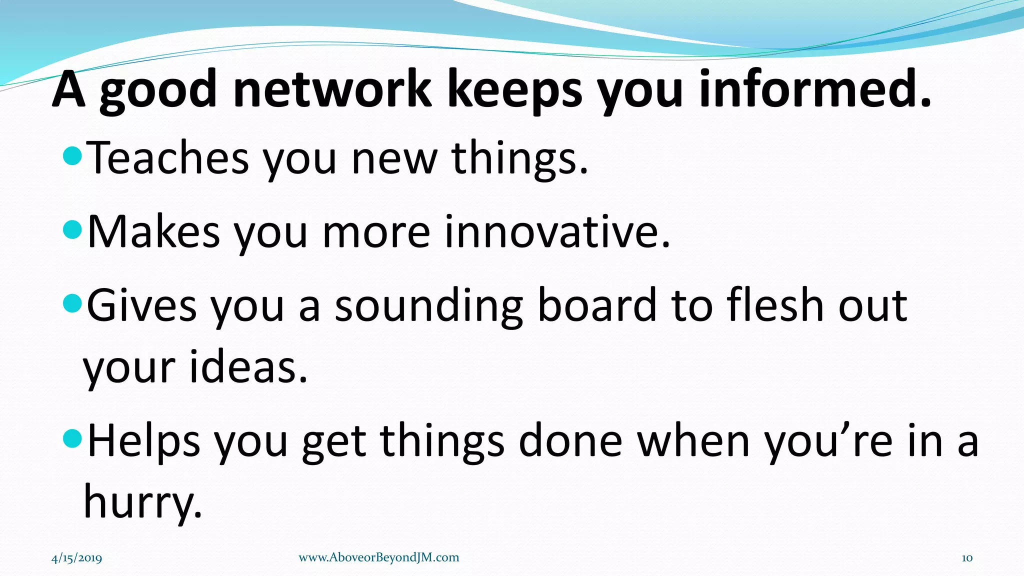 A good network keeps you informed.
Teaches you new things.
Makes you more innovative.
Gives you a sounding board to flesh out
your ideas.
Helps you get things done when you’re in a
hurry.
4/15/2019 www.AboveorBeyondJM.com 10
 