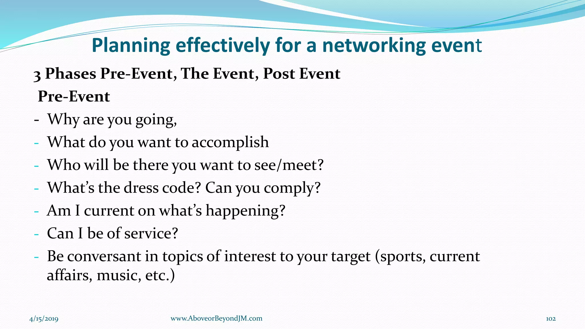 Planning effectively for a networking event
3 Phases Pre-Event, The Event, Post Event
Pre-Event
- Why are you going,
- What do you want to accomplish
- Who will be there you want to see/meet?
- What’s the dress code? Can you comply?
- Am I current on what’s happening?
- Can I be of service?
- Be conversant in topics of interest to your target (sports, current
affairs, music, etc.)
4/15/2019 102www.AboveorBeyondJM.com
 