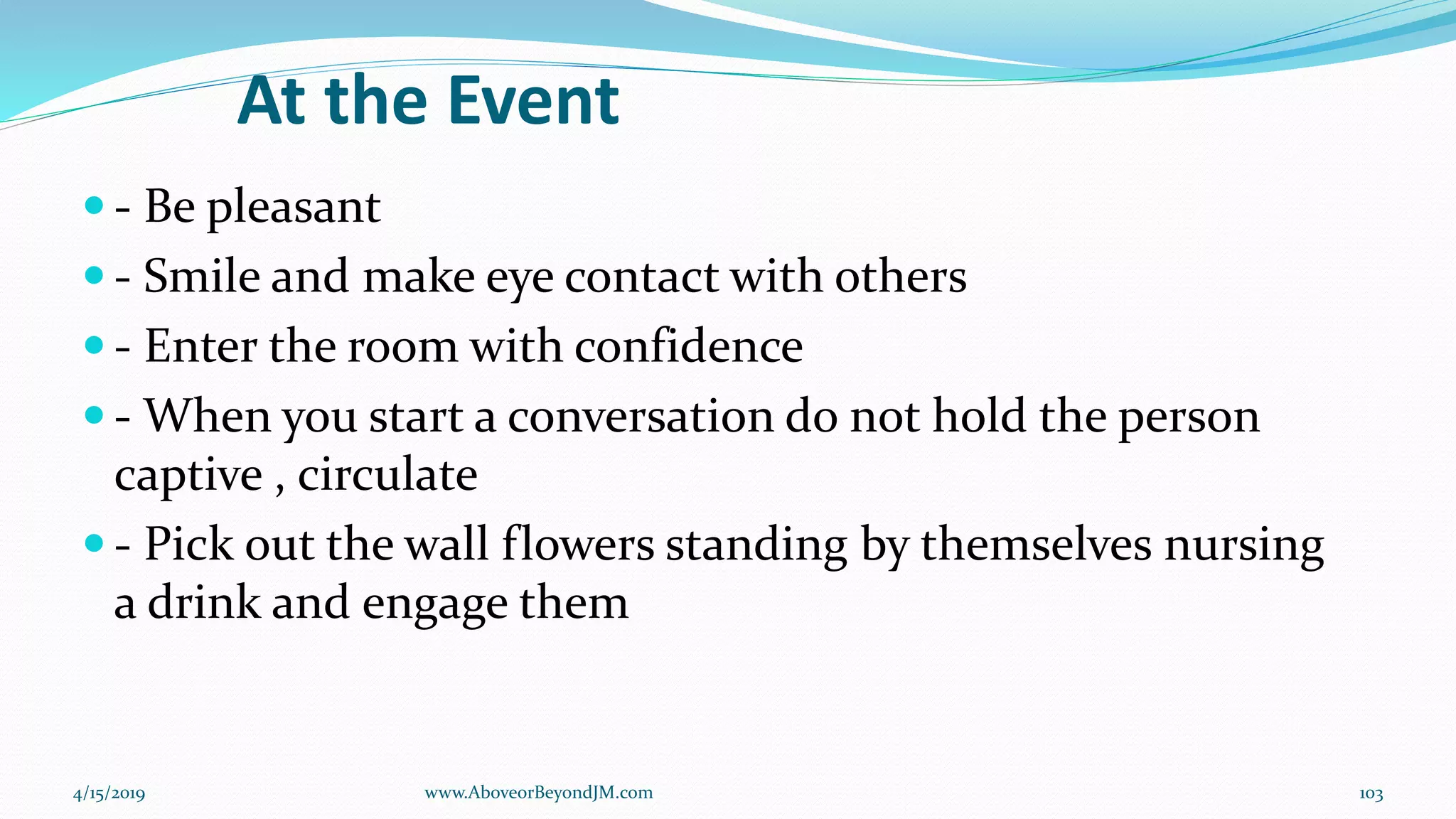 At the Event
 - Be pleasant
 - Smile and make eye contact with others
 - Enter the room with confidence
 - When you start a conversation do not hold the person
captive , circulate
 - Pick out the wall flowers standing by themselves nursing
a drink and engage them
4/15/2019 103www.AboveorBeyondJM.com
 
