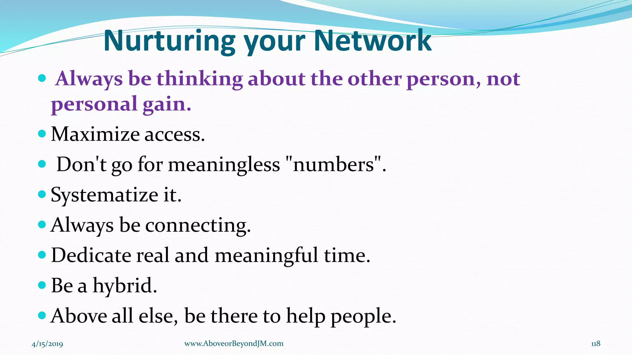 Nurturing your Network
 Always be thinking about the other person, not
personal gain.
 Maximize access.
 Don't go for meaningless "numbers".
 Systematize it.
 Always be connecting.
 Dedicate real and meaningful time.
 Be a hybrid.
 Above all else, be there to help people.
4/15/2019 118www.AboveorBeyondJM.com
 