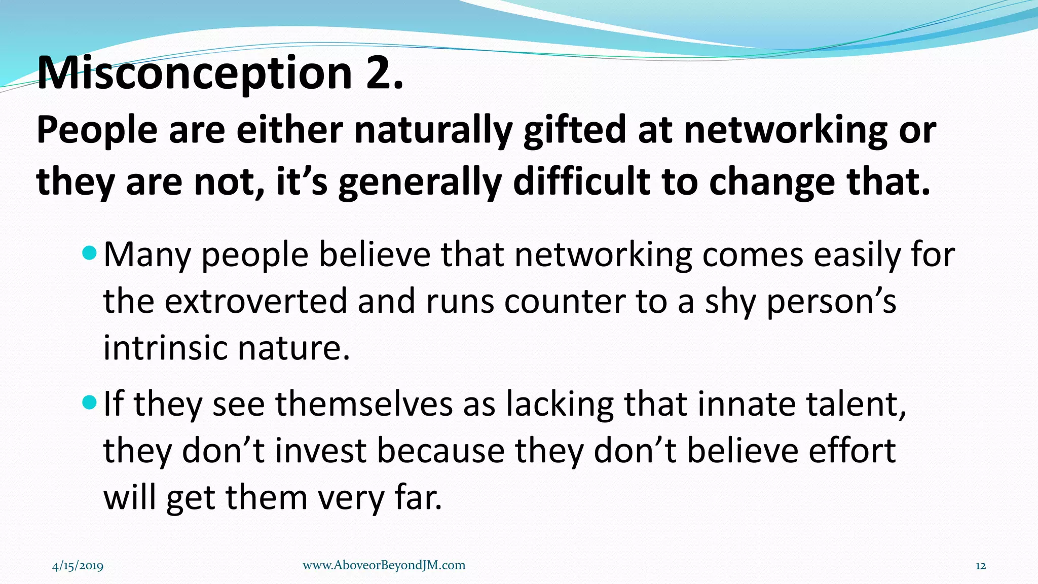 Misconception 2.
People are either naturally gifted at networking or
they are not, it’s generally difficult to change that.
Many people believe that networking comes easily for
the extroverted and runs counter to a shy person’s
intrinsic nature.
If they see themselves as lacking that innate talent,
they don’t invest because they don’t believe effort
will get them very far.
4/15/2019 www.AboveorBeyondJM.com 12
 