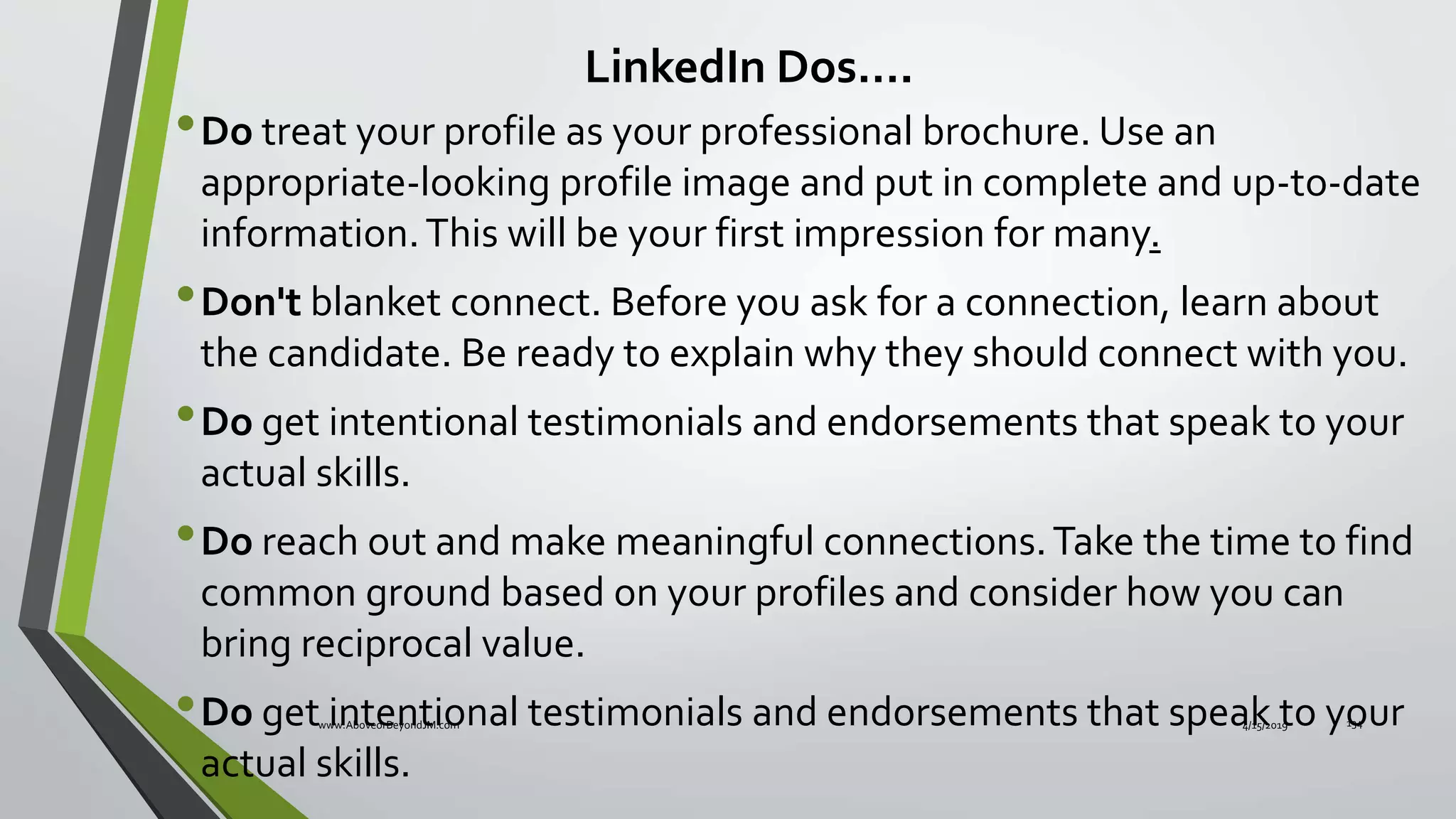 •Do treat your profile as your professional brochure. Use an
appropriate-looking profile image and put in complete and up-to-date
information.This will be your first impression for many.
•Don't blanket connect. Before you ask for a connection, learn about
the candidate. Be ready to explain why they should connect with you.
•Do get intentional testimonials and endorsements that speak to your
actual skills.
•Do reach out and make meaningful connections.Take the time to find
common ground based on your profiles and consider how you can
bring reciprocal value.
•Do get intentional testimonials and endorsements that speak to your
actual skills.
LinkedIn Dos….
4/15/2019www.AboveorBeyondJM.com 134
 