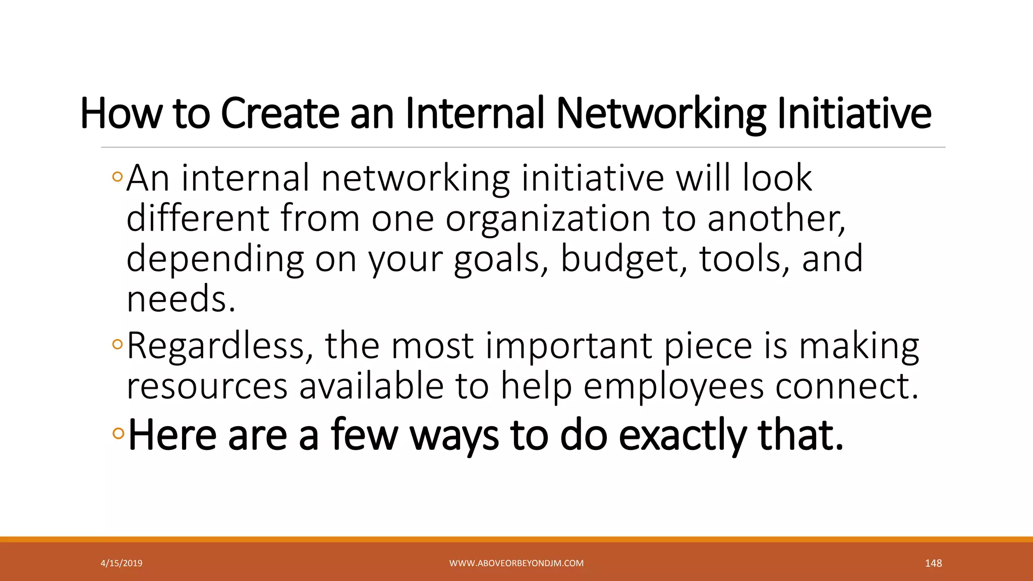 How to Create an Internal Networking Initiative
◦An internal networking initiative will look
different from one organization to another,
depending on your goals, budget, tools, and
needs.
◦Regardless, the most important piece is making
resources available to help employees connect.
◦Here are a few ways to do exactly that.
4/15/2019 WWW.ABOVEORBEYONDJM.COM 148
 
