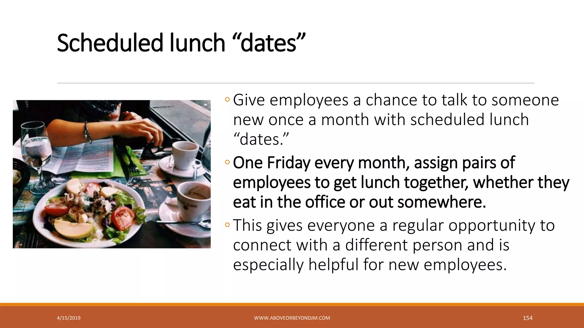 Scheduled lunch “dates”
◦Give employees a chance to talk to someone
new once a month with scheduled lunch
“dates.”
◦One Friday every month, assign pairs of
employees to get lunch together, whether they
eat in the office or out somewhere.
◦This gives everyone a regular opportunity to
connect with a different person and is
especially helpful for new employees.
4/15/2019 WWW.ABOVEORBEYONDJM.COM 154
 