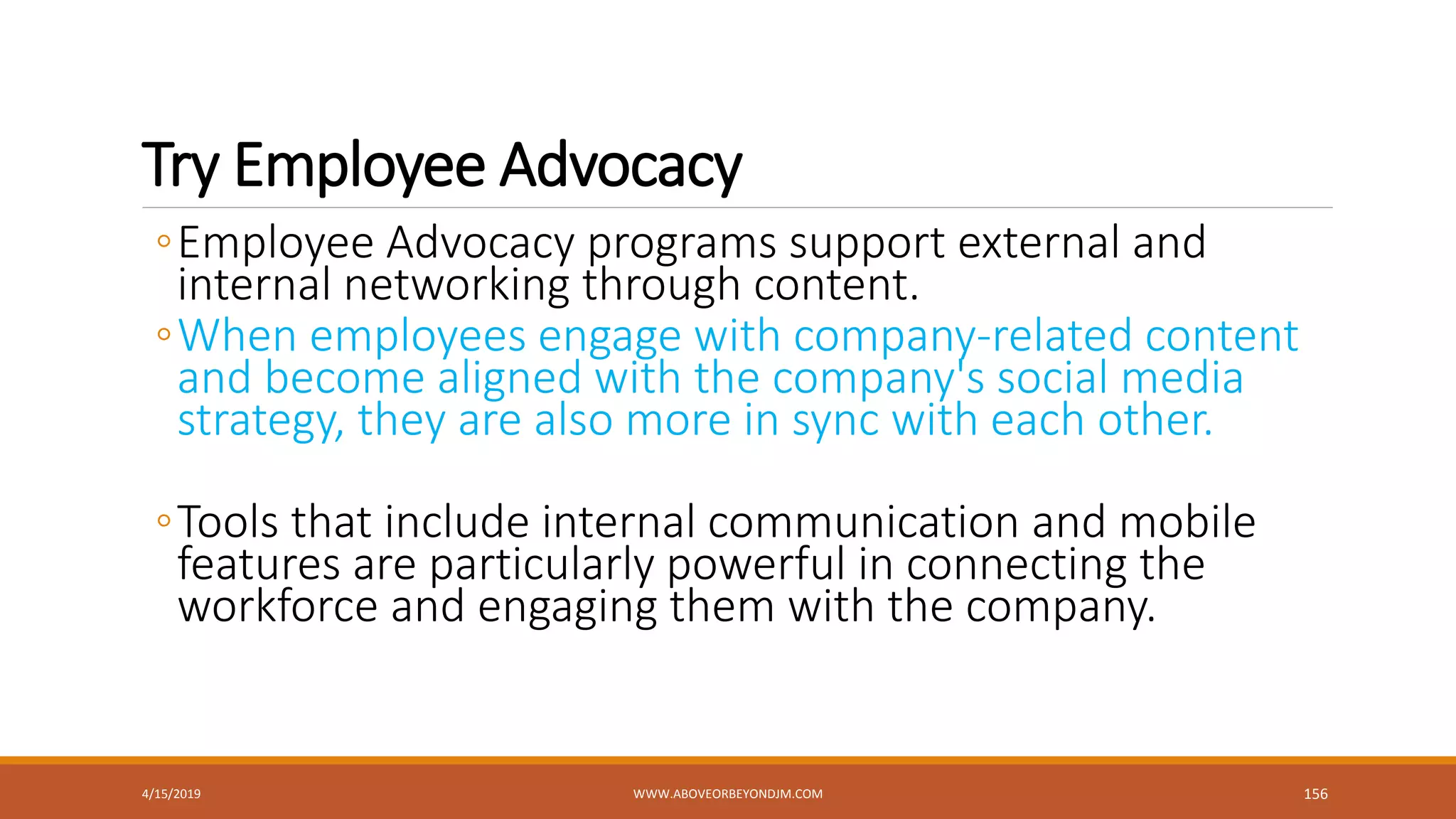Try Employee Advocacy
◦Employee Advocacy programs support external and
internal networking through content.
◦When employees engage with company-related content
and become aligned with the company's social media
strategy, they are also more in sync with each other.
◦Tools that include internal communication and mobile
features are particularly powerful in connecting the
workforce and engaging them with the company.
4/15/2019 WWW.ABOVEORBEYONDJM.COM 156
 