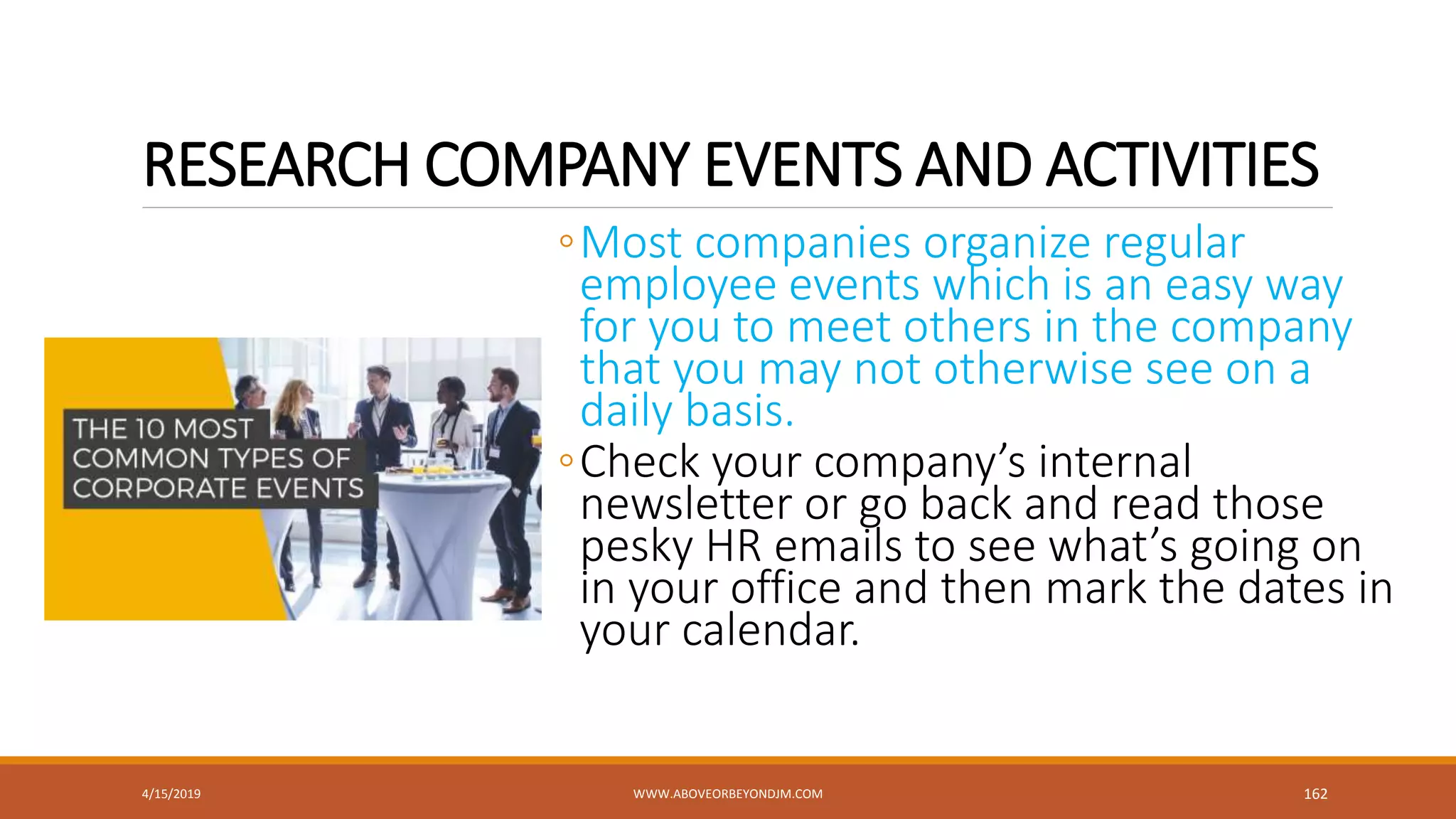 RESEARCH COMPANY EVENTS AND ACTIVITIES
◦Most companies organize regular
employee events which is an easy way
for you to meet others in the company
that you may not otherwise see on a
daily basis.
◦Check your company’s internal
newsletter or go back and read those
pesky HR emails to see what’s going on
in your office and then mark the dates in
your calendar.
4/15/2019 WWW.ABOVEORBEYONDJM.COM 162
 