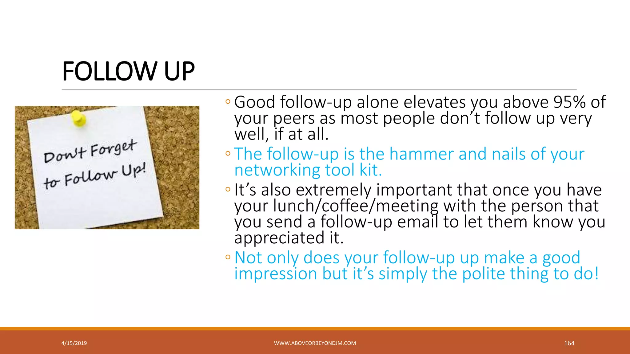 FOLLOW UP
◦Good follow-up alone elevates you above 95% of
your peers as most people don’t follow up very
well, if at all.
◦The follow-up is the hammer and nails of your
networking tool kit.
◦It’s also extremely important that once you have
your lunch/coffee/meeting with the person that
you send a follow-up email to let them know you
appreciated it.
◦Not only does your follow-up up make a good
impression but it’s simply the polite thing to do!
4/15/2019 WWW.ABOVEORBEYONDJM.COM 164
 