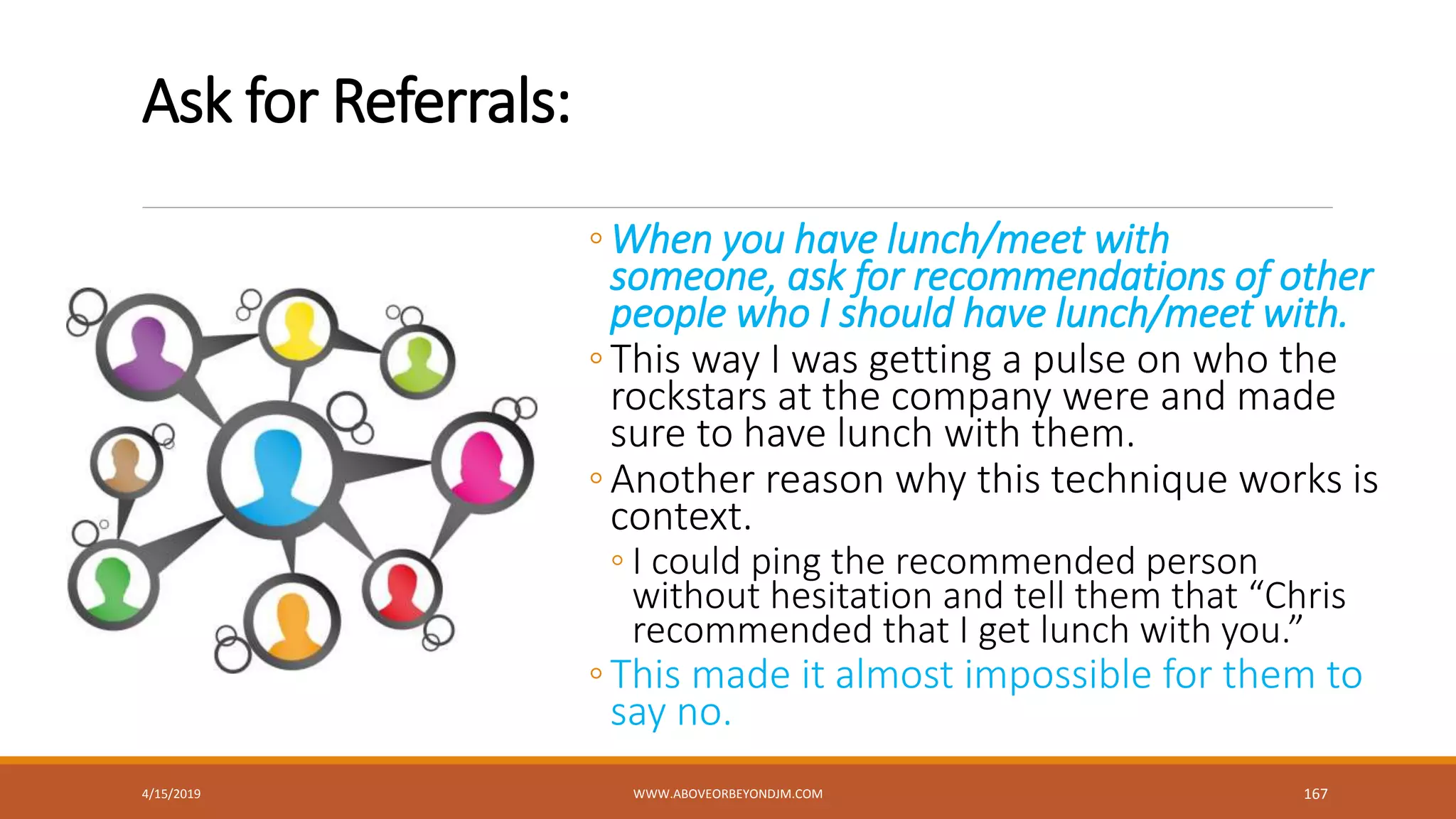 Ask for Referrals:
◦When you have lunch/meet with
someone, ask for recommendations of other
people who I should have lunch/meet with.
◦This way I was getting a pulse on who the
rockstars at the company were and made
sure to have lunch with them.
◦Another reason why this technique works is
context.
◦ I could ping the recommended person
without hesitation and tell them that “Chris
recommended that I get lunch with you.”
◦This made it almost impossible for them to
say no.
4/15/2019 WWW.ABOVEORBEYONDJM.COM 167
 