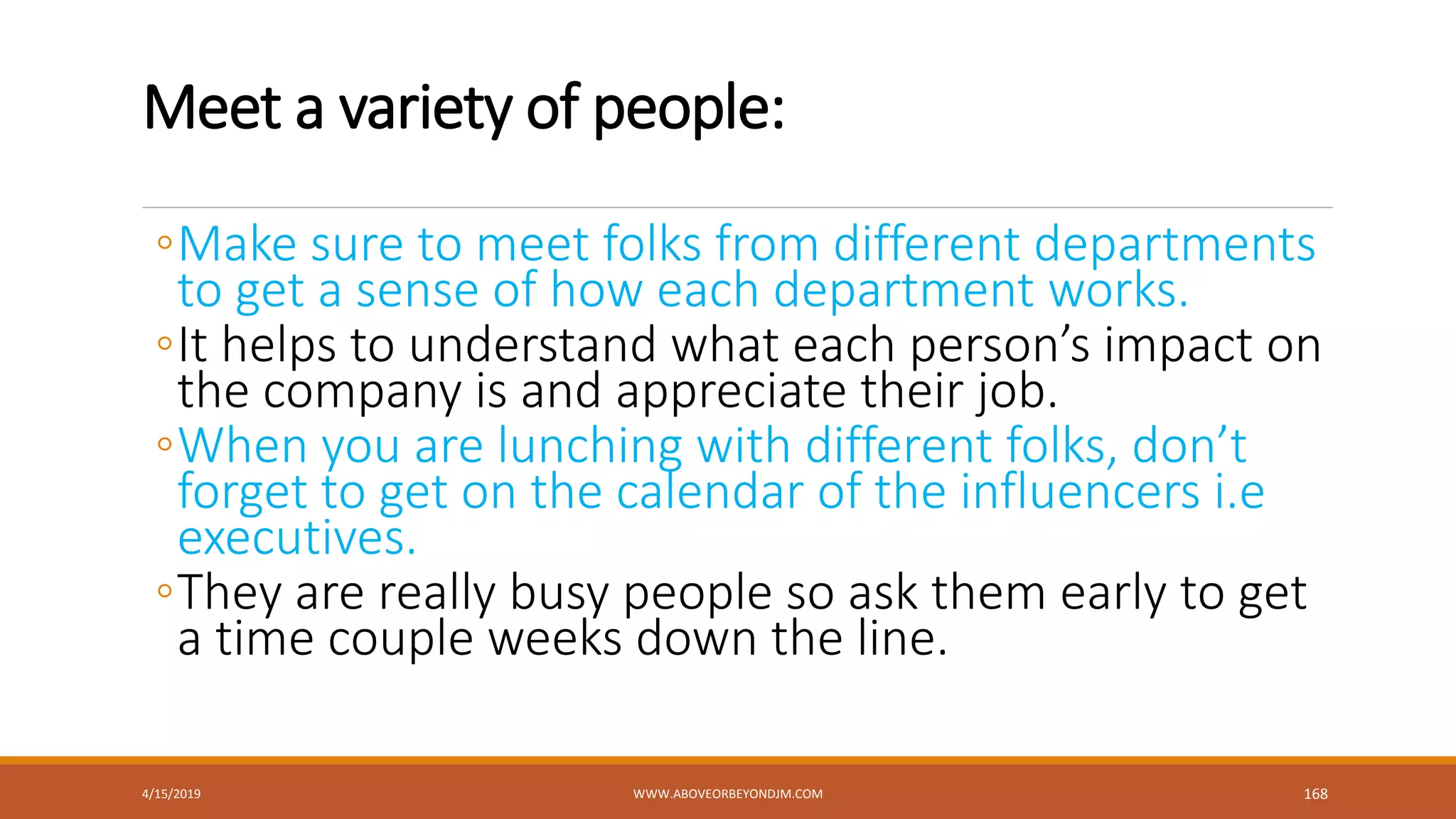 Meet a variety of people:
◦Make sure to meet folks from different departments
to get a sense of how each department works.
◦It helps to understand what each person’s impact on
the company is and appreciate their job.
◦When you are lunching with different folks, don’t
forget to get on the calendar of the influencers i.e
executives.
◦They are really busy people so ask them early to get
a time couple weeks down the line.
4/15/2019 WWW.ABOVEORBEYONDJM.COM 168
 