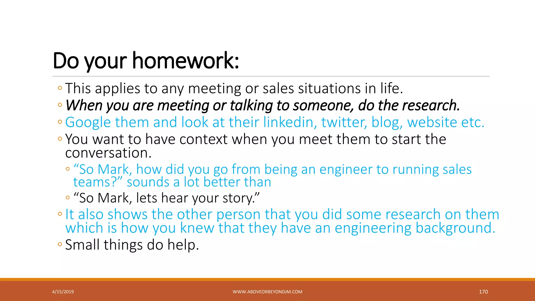 Do your homework:
◦This applies to any meeting or sales situations in life.
◦When you are meeting or talking to someone, do the research.
◦Google them and look at their linkedin, twitter, blog, website etc.
◦You want to have context when you meet them to start the
conversation.
◦ “So Mark, how did you go from being an engineer to running sales
teams?” sounds a lot better than
◦ “So Mark, lets hear your story.”
◦It also shows the other person that you did some research on them
which is how you knew that they have an engineering background.
◦Small things do help.
4/15/2019 WWW.ABOVEORBEYONDJM.COM 170
 