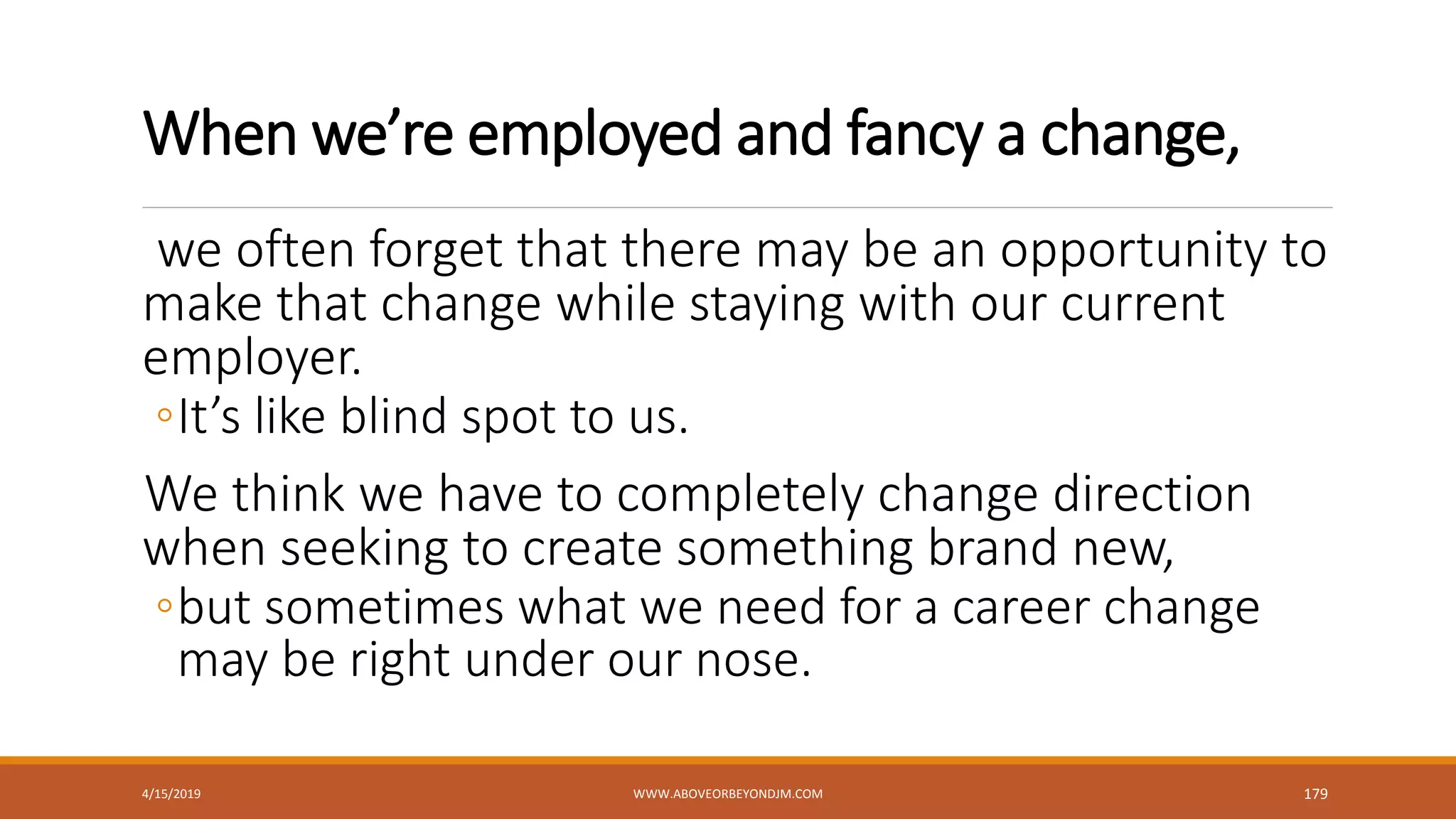 When we’re employed and fancy a change,
we often forget that there may be an opportunity to
make that change while staying with our current
employer.
◦It’s like blind spot to us.
We think we have to completely change direction
when seeking to create something brand new,
◦but sometimes what we need for a career change
may be right under our nose.
4/15/2019 WWW.ABOVEORBEYONDJM.COM 179
 