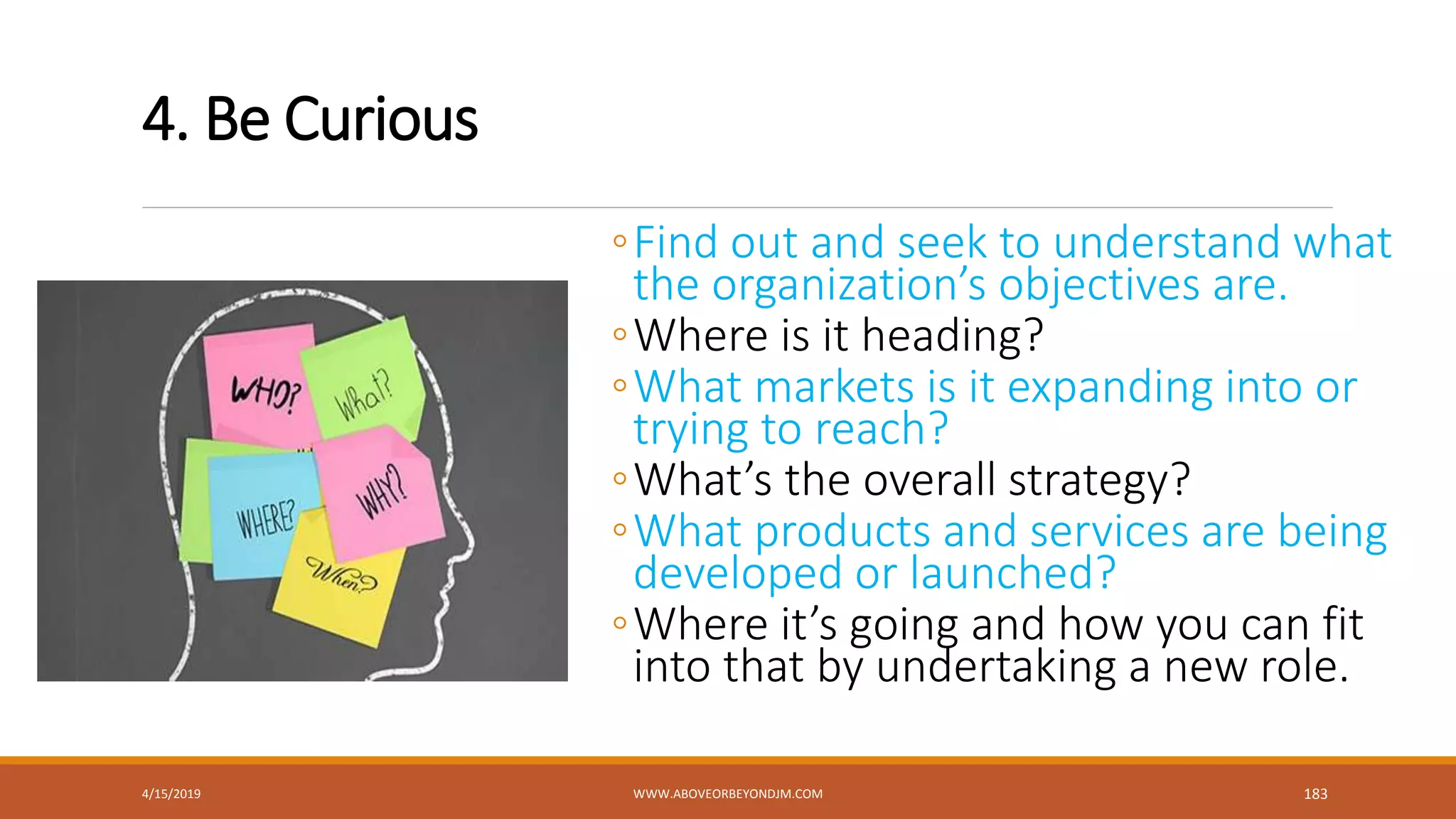 4. Be Curious
◦Find out and seek to understand what
the organization’s objectives are.
◦Where is it heading?
◦What markets is it expanding into or
trying to reach?
◦What’s the overall strategy?
◦What products and services are being
developed or launched?
◦Where it’s going and how you can fit
into that by undertaking a new role.
4/15/2019 WWW.ABOVEORBEYONDJM.COM 183
 