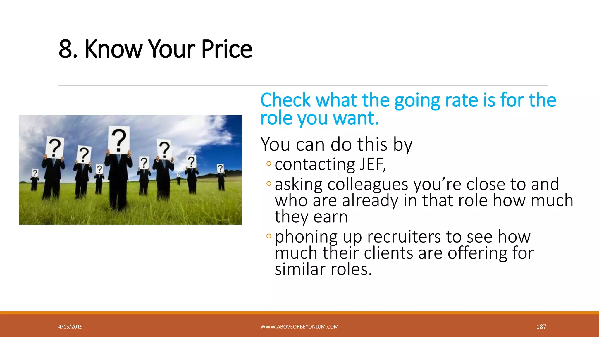 8. Know Your Price
Check what the going rate is for the
role you want.
You can do this by
◦contacting JEF,
◦asking colleagues you’re close to and
who are already in that role how much
they earn
◦phoning up recruiters to see how
much their clients are offering for
similar roles.
4/15/2019 WWW.ABOVEORBEYONDJM.COM 187
 