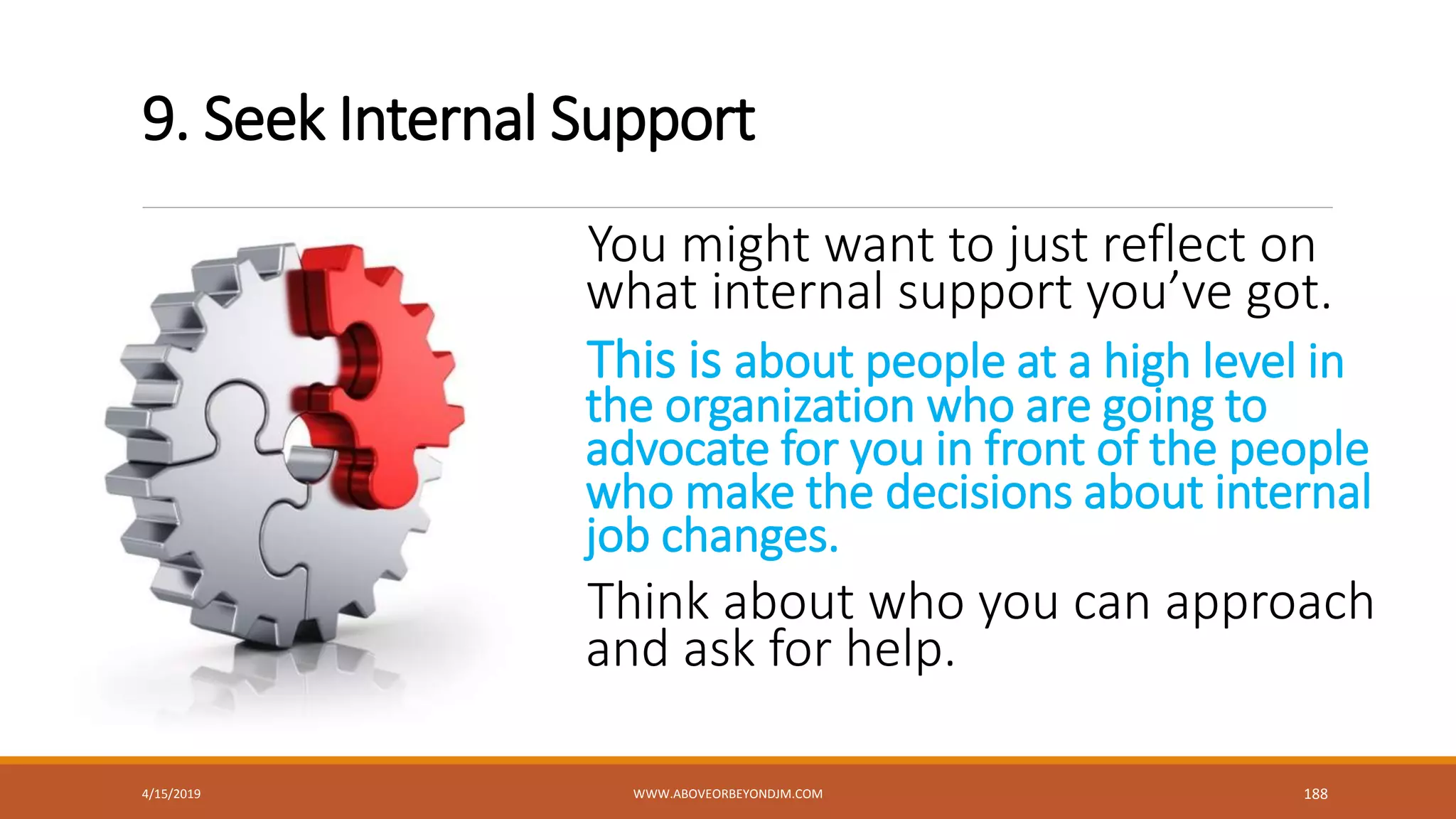 9. Seek Internal Support
You might want to just reflect on
what internal support you’ve got.
This is about people at a high level in
the organization who are going to
advocate for you in front of the people
who make the decisions about internal
job changes.
Think about who you can approach
and ask for help.
4/15/2019 WWW.ABOVEORBEYONDJM.COM 188
 