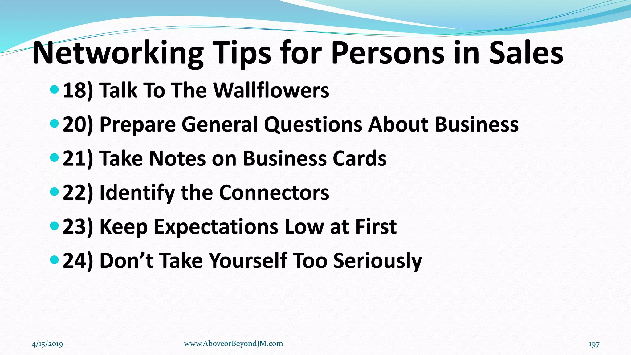 Networking Tips for Persons in Sales
18) Talk To The Wallflowers
20) Prepare General Questions About Business
21) Take Notes on Business Cards
22) Identify the Connectors
23) Keep Expectations Low at First
24) Don’t Take Yourself Too Seriously
4/15/2019 www.AboveorBeyondJM.com 197
 