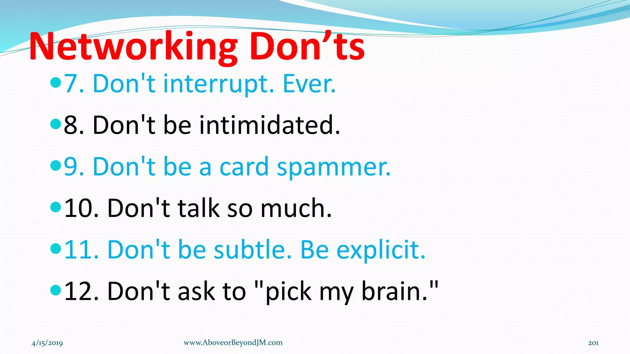 Networking Don’ts
7. Don't interrupt. Ever.
8. Don't be intimidated.
9. Don't be a card spammer.
10. Don't talk so much.
11. Don't be subtle. Be explicit.
12. Don't ask to "pick my brain."
4/15/2019 www.AboveorBeyondJM.com 201
 