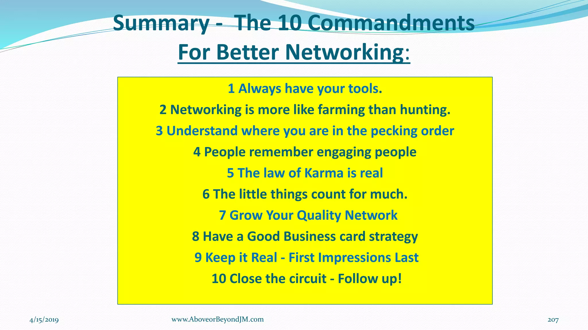Summary - The 10 Commandments
For Better Networking:
1 Always have your tools.
2 Networking is more like farming than hunting.
3 Understand where you are in the pecking order
4 People remember engaging people
5 The law of Karma is real
6 The little things count for much.
7 Grow Your Quality Network
8 Have a Good Business card strategy
9 Keep it Real - First Impressions Last
10 Close the circuit - Follow up!
4/15/2019 207www.AboveorBeyondJM.com
 