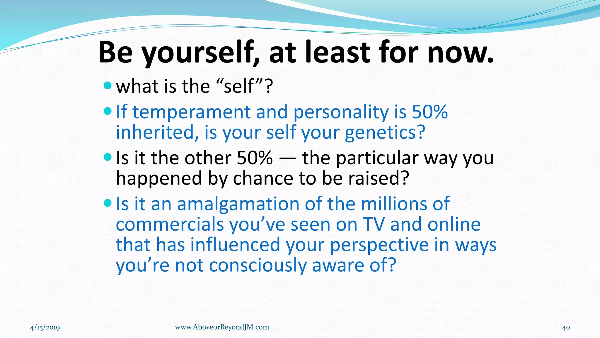 Be yourself, at least for now.
what is the “self”?
If temperament and personality is 50%
inherited, is your self your genetics?
Is it the other 50% — the particular way you
happened by chance to be raised?
Is it an amalgamation of the millions of
commercials you’ve seen on TV and online
that has influenced your perspective in ways
you’re not consciously aware of?
4/15/2019 www.AboveorBeyondJM.com 40
 