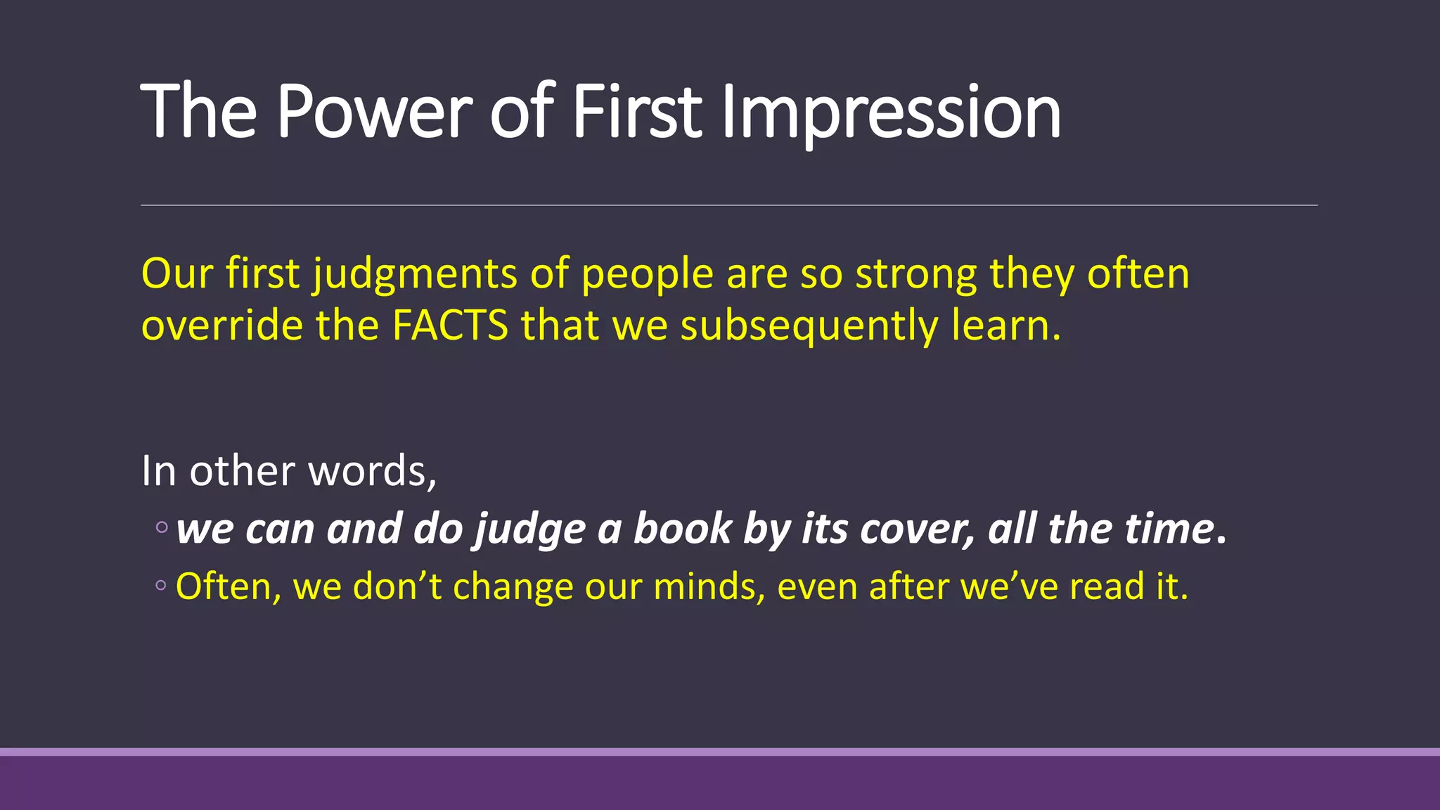 The Power of First Impression
Our first judgments of people are so strong they often
override the FACTS that we subsequently learn.
In other words,
◦we can and do judge a book by its cover, all the time.
◦ Often, we don’t change our minds, even after we’ve read it.
 