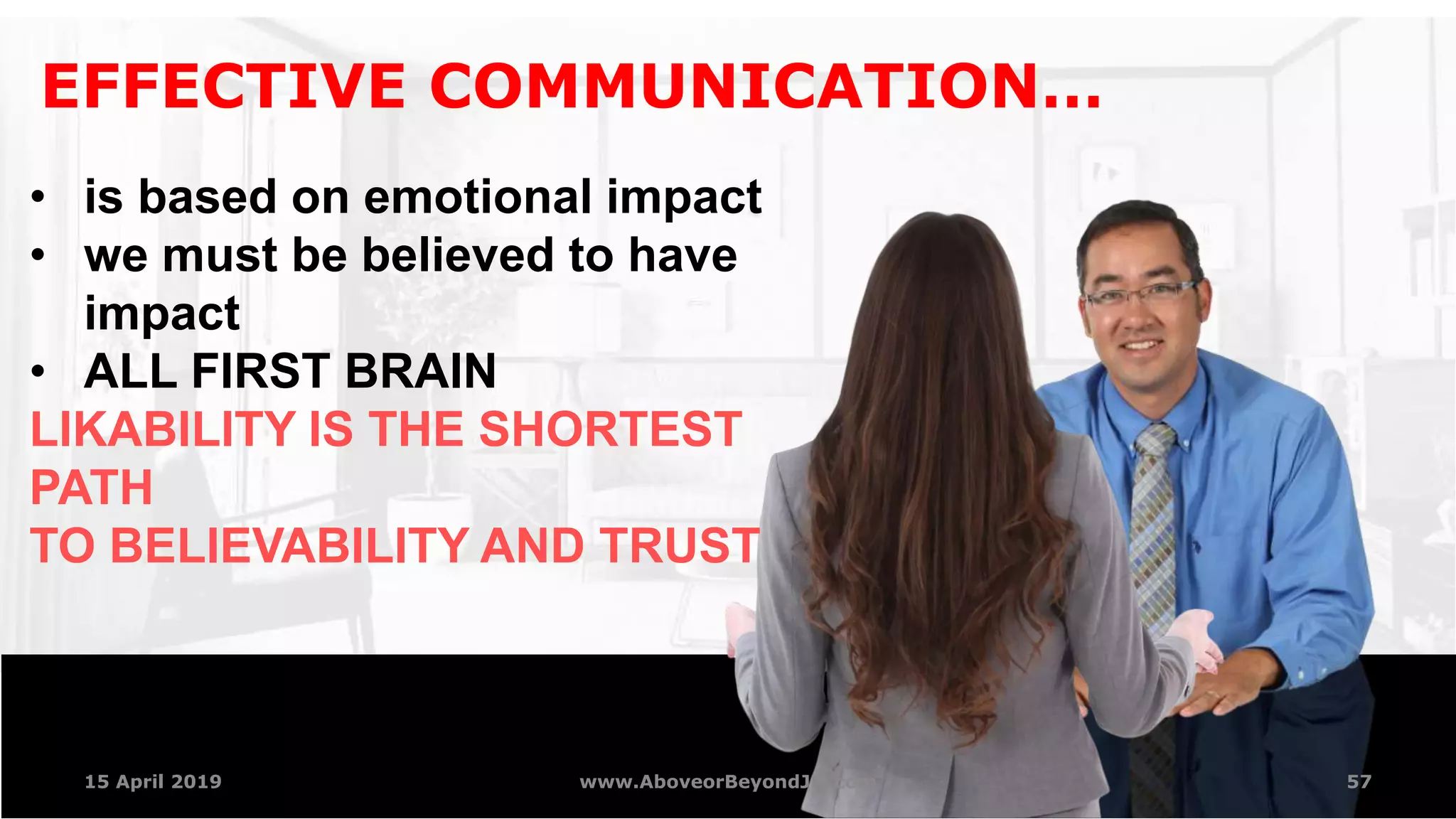 57
EFFECTIVE COMMUNICATION…
• is based on emotional impact
• we must be believed to have
impact
• ALL FIRST BRAIN
LIKABILITY IS THE SHORTEST
PATH
TO BELIEVABILITY AND TRUST
15 April 2019 www.AboveorBeyondJM.com
 