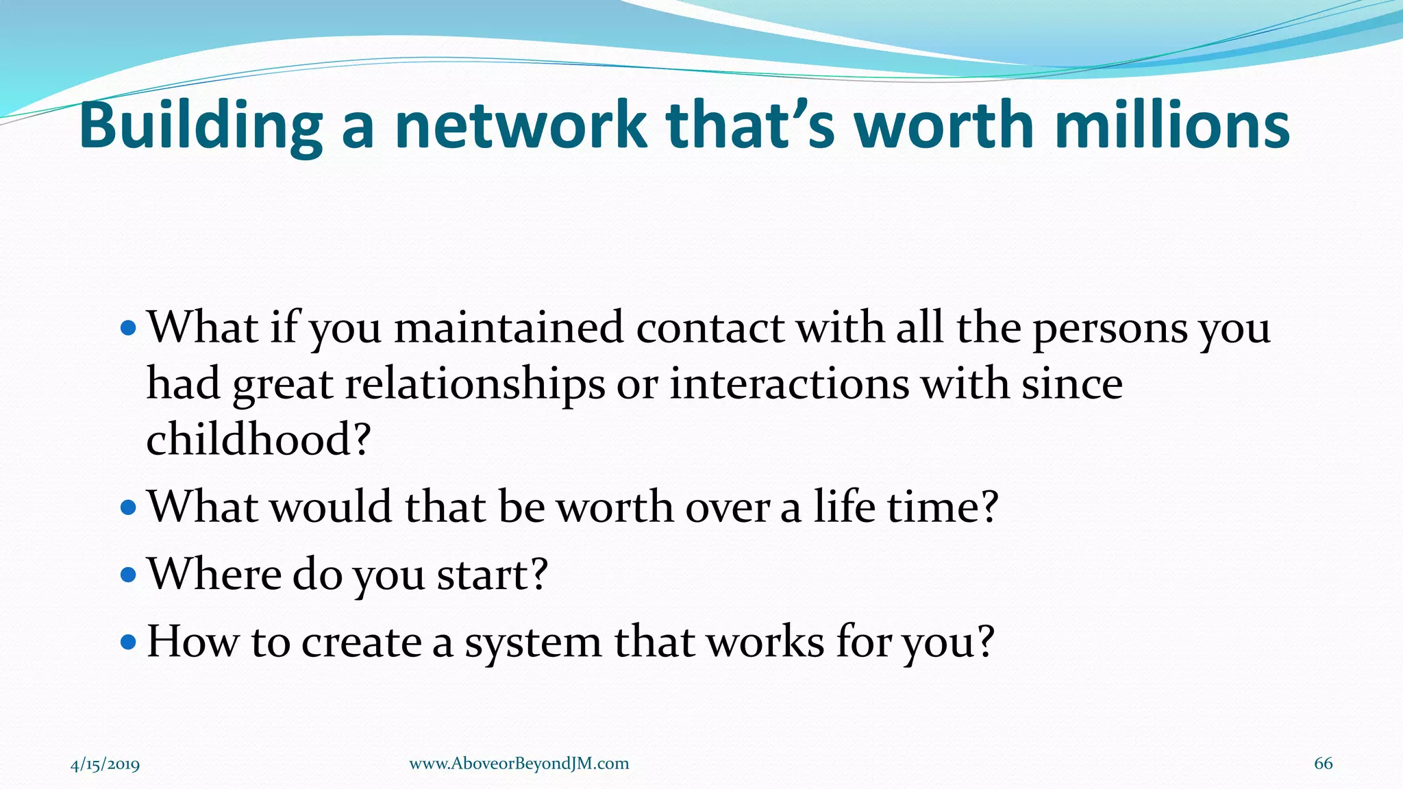 Building a network that’s worth millions
 What if you maintained contact with all the persons you
had great relationships or interactions with since
childhood?
 What would that be worth over a life time?
 Where do you start?
 How to create a system that works for you?
4/15/2019 66www.AboveorBeyondJM.com
 