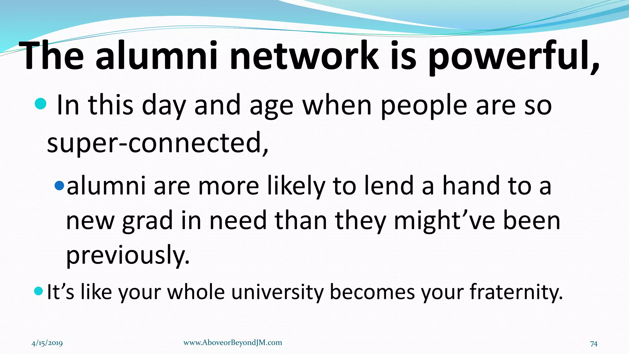 The alumni network is powerful,
 In this day and age when people are so
super-connected,
alumni are more likely to lend a hand to a
new grad in need than they might’ve been
previously.
It’s like your whole university becomes your fraternity.
4/15/2019 www.AboveorBeyondJM.com 74
 