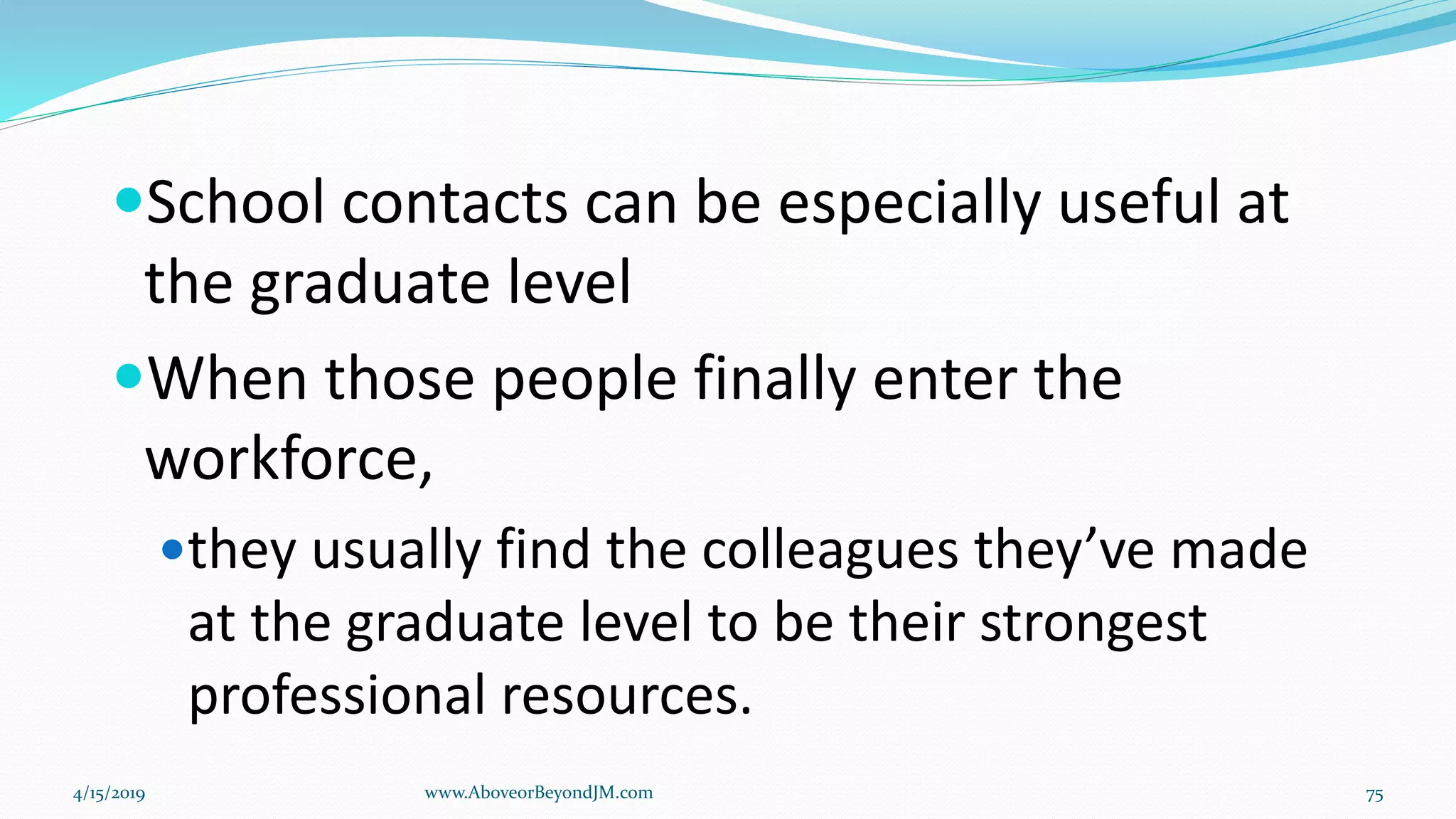 School contacts can be especially useful at
the graduate level
When those people finally enter the
workforce,
they usually find the colleagues they’ve made
at the graduate level to be their strongest
professional resources.
4/15/2019 www.AboveorBeyondJM.com 75
 