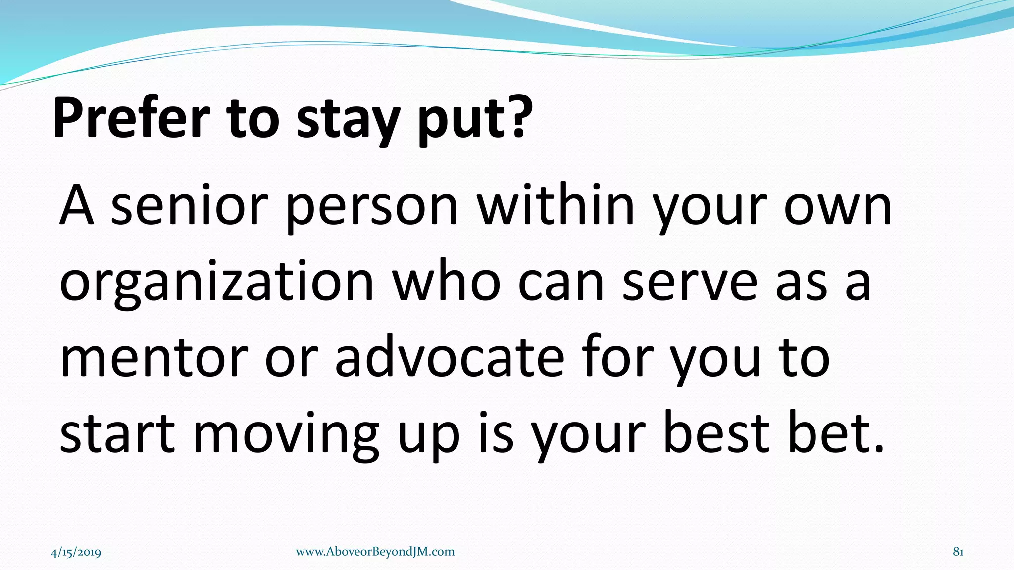 Prefer to stay put?
A senior person within your own
organization who can serve as a
mentor or advocate for you to
start moving up is your best bet.
4/15/2019 www.AboveorBeyondJM.com 81
 