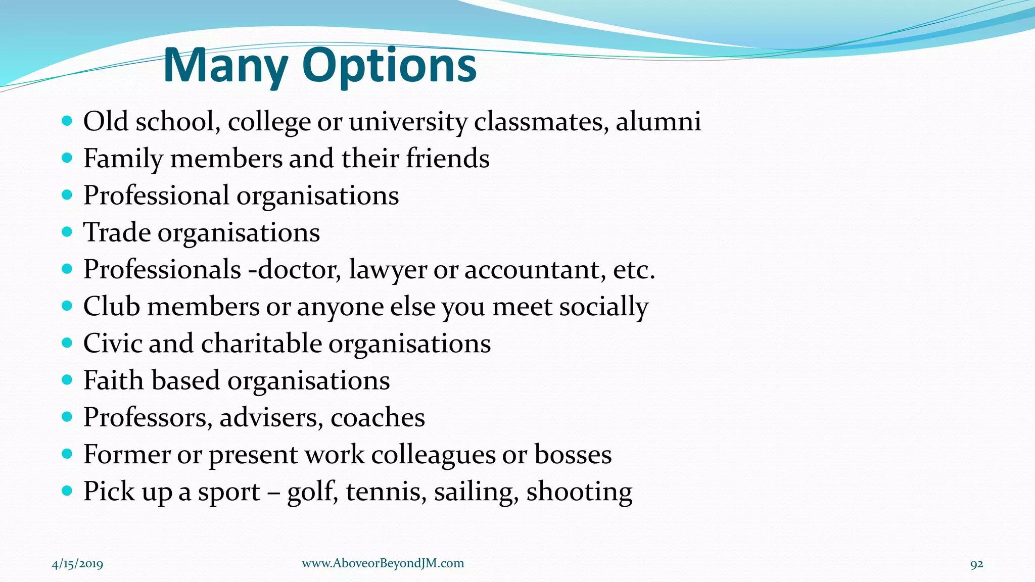 Many Options
 Old school, college or university classmates, alumni
 Family members and their friends
 Professional organisations
 Trade organisations
 Professionals -doctor, lawyer or accountant, etc.
 Club members or anyone else you meet socially
 Civic and charitable organisations
 Faith based organisations
 Professors, advisers, coaches
 Former or present work colleagues or bosses
 Pick up a sport – golf, tennis, sailing, shooting
4/15/2019 92www.AboveorBeyondJM.com
 