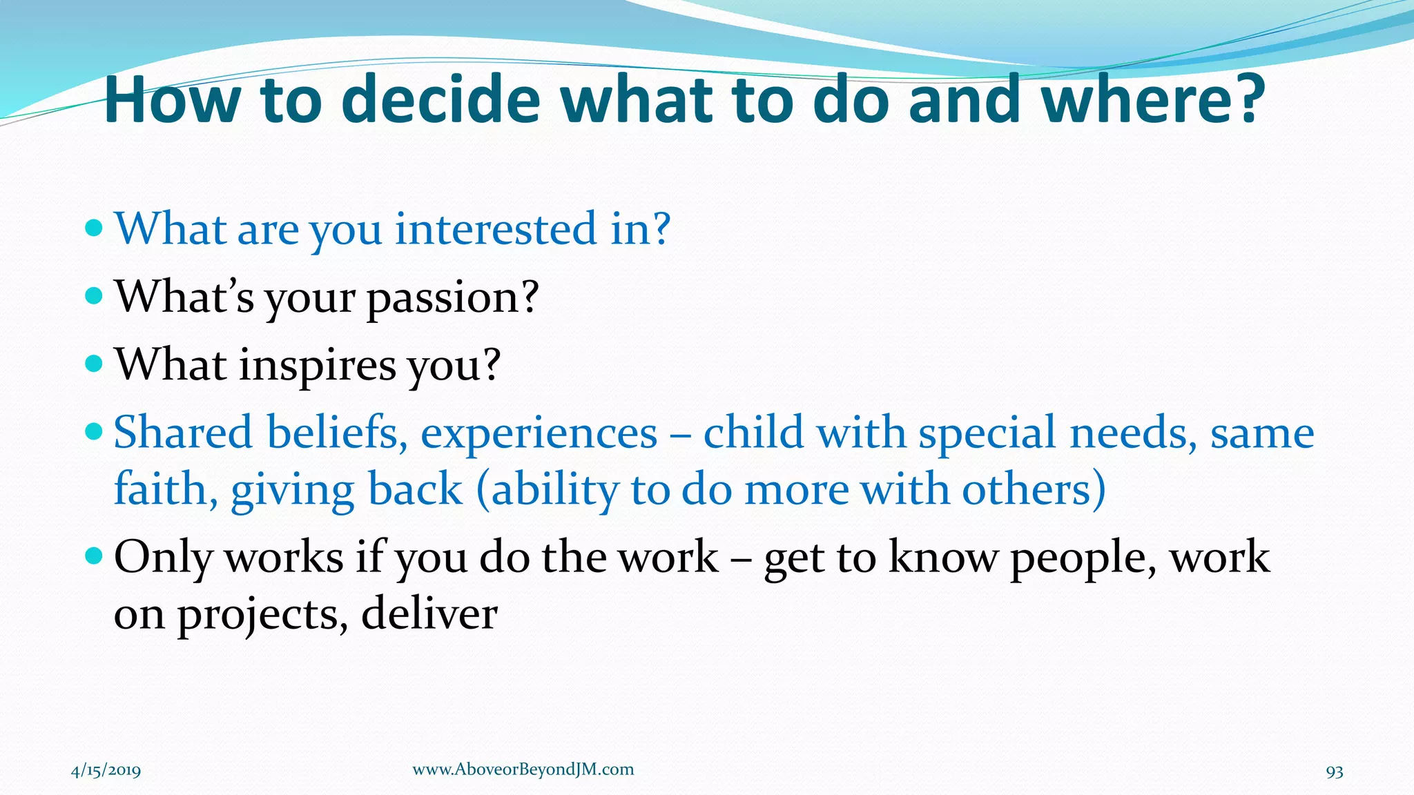 How to decide what to do and where?
 What are you interested in?
 What’s your passion?
 What inspires you?
 Shared beliefs, experiences – child with special needs, same
faith, giving back (ability to do more with others)
 Only works if you do the work – get to know people, work
on projects, deliver
4/15/2019 93www.AboveorBeyondJM.com
 