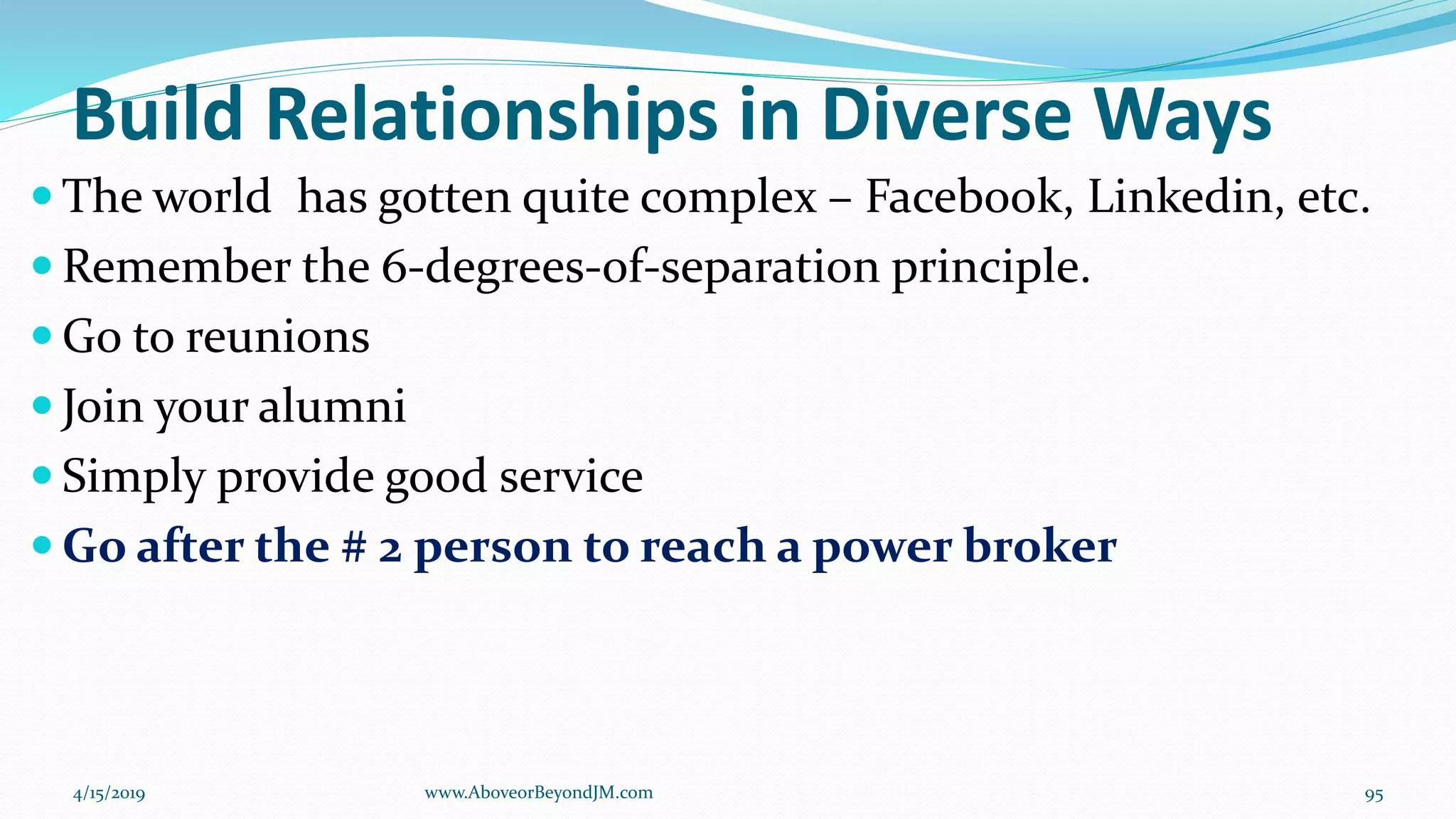 Build Relationships in Diverse Ways
 The world has gotten quite complex – Facebook, Linkedin, etc.
 Remember the 6-degrees-of-separation principle.
 Go to reunions
 Join your alumni
 Simply provide good service
 Go after the # 2 person to reach a power broker
4/15/2019 www.AboveorBeyondJM.com 95
 