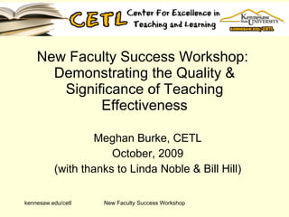 New Faculty Success Workshop:  Demonstrating the Quality & Significance of Teaching Effectiveness Meghan Burke, CETL October, 2009 (with thanks to Linda Noble & Bill Hill) kennesaw.edu/cetl New Faculty Success Workshop 