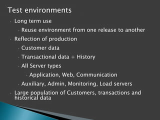 Test environments
•

Long term use
•

•

Reuse environment from one release to another

Reflection of production
•

Customer data

•

Transactional data + History

•

All Server types
•

•
•

Application, Web, Communication

Auxiliary, Admin, Monitoring, Load servers

Large population of Customers, transactions and
historical data

 