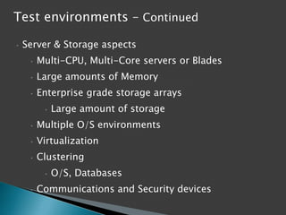 Test environments – Continued
•

Server & Storage aspects
•

Multi-CPU, Multi-Core servers or Blades

•

Large amounts of Memory

•

Enterprise grade storage arrays
•

Large amount of storage

•

Multiple O/S environments

•

Virtualization

•

Clustering
•

•

O/S, Databases

Communications and Security devices

 