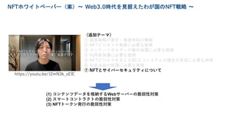 NFTホワイトペーパー（案）～ Web3.0時代を見据えたわが国のNFT戦略 ～
《追加テーマ》
① 国家戦略の策定・推進体制の構築
② NFTビジネスの発展に必要な施策
③ コンテンツホルダーの権利保護に必要な施策
④ 利用者保護に必要な施策...