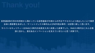 仮想通貨取引所の利用者から預かっている仮想通貨が外部からの不正アクセスにより流出したことで業界
全体に悪影響を及ぼした（マウントゴックス事件およびNEM流出事件）は記憶に新しく思います。
サイバーセキュリティーはWeb2.0時代の成長支え共に成...