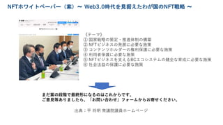 出典：平 将明 衆議院議員ホームページ
NFTホワイトペーパー（案）～ Web3.0時代を見据えたわが国のNFT戦略 ～
《テーマ》
① 国家戦略の策定・推進体制の構築
② NFTビジネスの発展に必要な施策
③ コンテンツホルダーの権利保護に必...