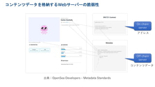 コンテンツデータを格納するWebサーバーの脆弱性
出典：OpenSea Developers - Metadata Standards
Off chain
server
On chain
server
コンテンツデータ
アドレス
 