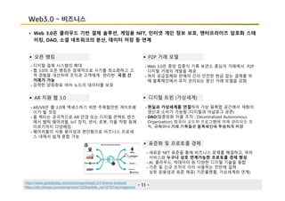 - 11 -
Web3.0 - 비즈니스
• Web 3.0은 클라우드 기반 결제 솔루션, 게임용 NFT, 인터넷 개인 정보 보호, 엔터프라이즈 암호화 스테
이킹, DAO, 소셜 네트워크의 분산, 데이터 저장 등 연계
§ 오픈 뱅킹
- 디지털 결제 시스템의 확대
- 웹 3.0의 오픈 뱅킹은 잠재적으로 사기를 최소화하고 고
객 경험을 개선하며 조직과 고객에게 편리한 국경 간
거래가 가능
- 강력한 암호화로 여러 노드의 데이터를 보호
- AR/VR은 웹 3.0에 액세스하기 위한 주목할만한 게이트웨
이가 될 것임
- 폼 팩터는 궁극적으로 AR 안경 또는 디지털 콘택트 렌즈
에서 햅틱 웨어러블, IoT 장치, 센서, 로봇, 자율 차량 등에
이르기까지 다양해짐
- 웨어러블의 사용 용이성과 편안함으로 비즈니스 프로세
스 내에서 쉽게 혼합 가능
§ AR 지원 웹 3.0
§ P2P 거래 모델
- Web 3.0은 중앙 집중식 기록 보관소 중심의 거래에서 P2P
디지털 거래의 개발을 제공
- 여러 공급업체와 판매자 간의 안전한 현금 없는 결제를 위
해 블록체인에서 유지 관리되는 분산 거래 모델을 강화
§ 디지털 트윈 (가상세계)
- 현실과 가상세계를 연결하여 가상 융복합 공간에서 재화의
생산과 소비가 가능함 (디지털과 아날로그 공존)
- DAO(탈중앙화 자율 조직 : Decentralized Autonomous
Organization) 컴퓨터 코드와 프로그램에 의해 관리되는 조
직, 규칙이나 거래 기록들은 블록체인에 투명하게 저장
- 새로운 NFT 표준을 통해 비즈니스 문제를 해결하고, 여러
서비스와 누구나 상호 연계가능한 프로토콜 경제 형성
- AI, 클라우드, 빅데이터 등 다양한 디지털 기술을 융합
- 기존 및 신규 조직이 이미 사용하는 전반에 걸쳐
상호 운용성과 표준 제공( 기존플랫폼, 가상세계와 연계)
§ 표준화 및 프로토콜 경제
https://www.globaldata.com/store/report/web-3-0-theme-analysis
https://dbr.donga.com/article/view/1203/article_no/10187/ac/magazine
 