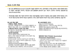 - 2 -
Web 3.0의 개요
• 웹 3.0은 블록체인(blockchain) 등 분산화 기술을 이용하여 서비스 참여자들이 수익을 공유하는 새로운 형태의 웹 동
작 모델로 사용자들이 데이터, 개인정보 등의 플랫폼에 종속되지 않고 개인이 소유하고 보호하는 탈중앙화 웹
(decentralized Web)
• 개인정보를 포함한 개인 이용자 데이터가 특정 사업자(플랫폼 사업자)가 제공하는 중앙 집중형 서버에 저장되는 것이
아니라 개인의 온라인 데이터 저장소나 클라우드 서비스 등에 저장되어 개인이 직접 소유하고 관리한다는 것을 의미
웹 3.0의 핵심 철학
- (개방성, 자발성, 투명성)
인터넷은 '개방형'이며 누구나 만들고 활용하고 수
정할 수 있는 오픈 소스 소프트웨어로 구축 가능
- (사용자의 데이터 소유와 주권 회복)
웹 이용자의 개인정보를 포함한 모든 데이터는 해
당 이용자가 완전히 소유
- (완전한 탈중앙화)
데이터 통제와 운영의 탈중앙화를 목표
정부나 규제 기관의 허가 없이 누구나 참여 가능
- (지능화 서비스 추구)
방대한 정보를 기반으로 인공지능과 시맨틱웹 등
을 통해 더욱 사용자의 맥락과 상황에 맞는 지능형·
맞춤형 서비스 제공
- (인터넷 미디어의 인터페이스 확장)
실세계와 가상세계가 융합된 메타버스를 포함하
고 사용자와 상호 작용하는 서비스와 콘텐츠
탈중앙화 자율 조직(DAO: Decentralized
Autonomous Organization)
- 사용자들이 중심이 된 투명한 거버넌스
- 경영자나 최고 관리자 없이 지분을 가진 사람들이
투표로 조직을 운영
- 탈중앙화 자율 조직이 서비스를 운영함으로써,
특정 기업이 독단적으로 서비스 운영 규정이나
수익의 배분을 임의로 결정할 수 없음
웹 3.0을 활용한 서비스
- Web 3.0 브라우저(Brave),
- 탈중앙 클라우드 스토리지( storj, IFPS 등),
- 탈중앙 SNS( Steemit, Akasha 등),
- 탈중앙 신원 증명(마이키핀,이니셜, 옴니원, 마이아이디)
- 탈중앙 금융(DeFi) 등
 